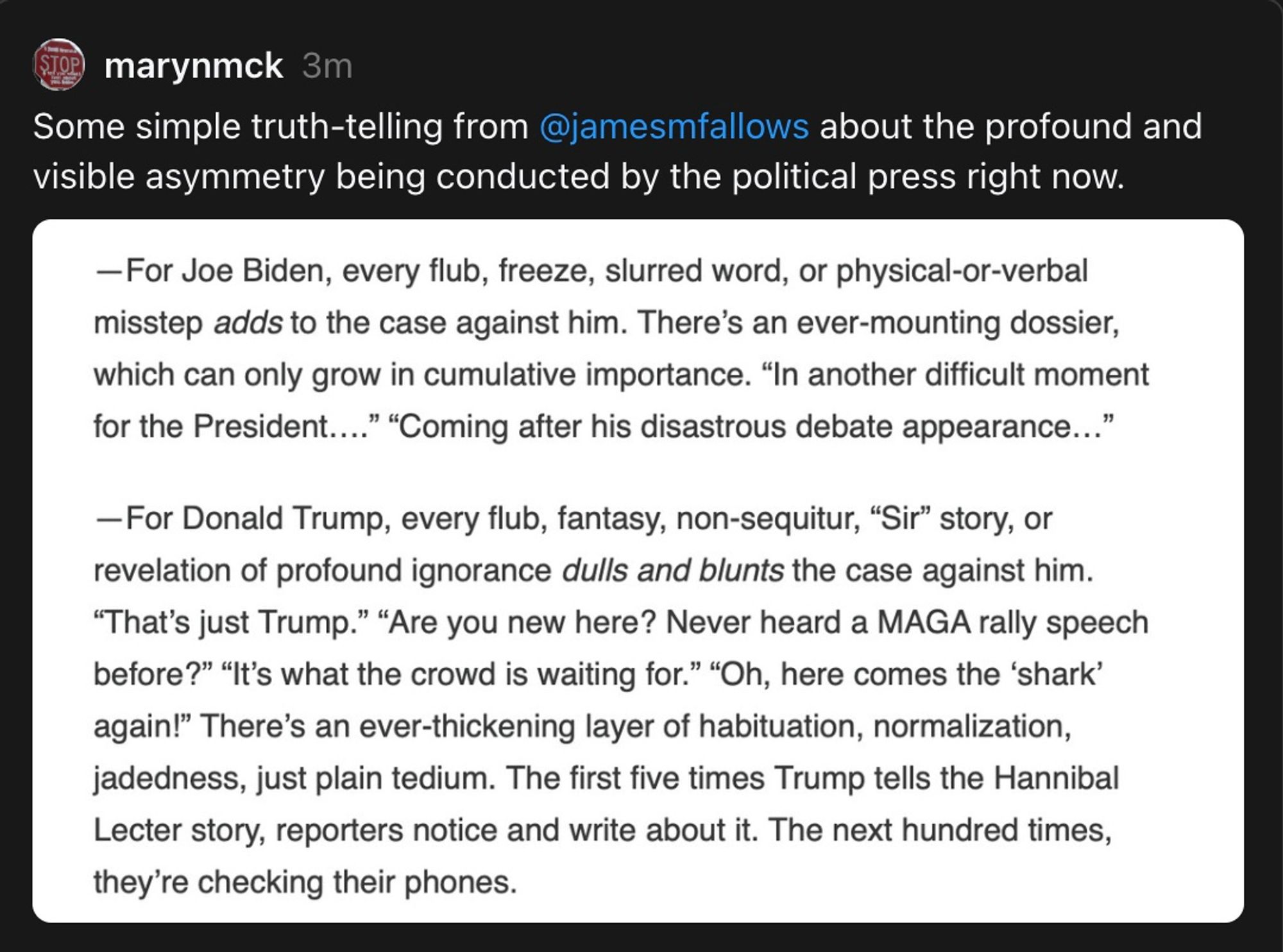 marynmck 3m
Some simple truth-telling from @jamesmfallows about the profound and visible asymmetry being conducted by the political press right now. 
-For Joe Biden, every flub, freeze, slurred word, or physical-or-verbal misstep adds to the case against him. There's an ever-mounting dossier, which can only grow in cumulative importance. "In another difficult moment for the President...." "Coming after his disastrous debate appearance..."
-For Donald Trump, every flub, fantasy, non-sequitur, "Sir" story, or revelation of profound ignorance dulls and blunts the case against him.
"That's just Trump." "Are you new here? Never heard a MAGA rally speech before?" "It's what the crowd is waiting for." "Oh, here comes the 'shark' again!" There's an ever-thickening layer of habituation, normalization, jadedness, just plain tedium. The first five times Trump tells the Hannibal Lecter story, reporters notice and write about it. The next hundred times, they're checking their phones.