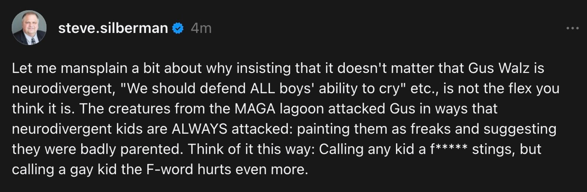 Let me mansplain a bit about why insisting that it doesn't matter that Gus Walz is neurodivergent, "We should defend ALL boys' ability to cry" etc., is not the flex you think it is. The creatures from the MAGA lagoon attacked Gus in ways that neurodivergent kids are ALWAYS attacked: painting them as freaks and suggesting they were badly parented. Think of it this way: Calling any kid a ***** stings, but calling a gay kid the F-word hurts even more.