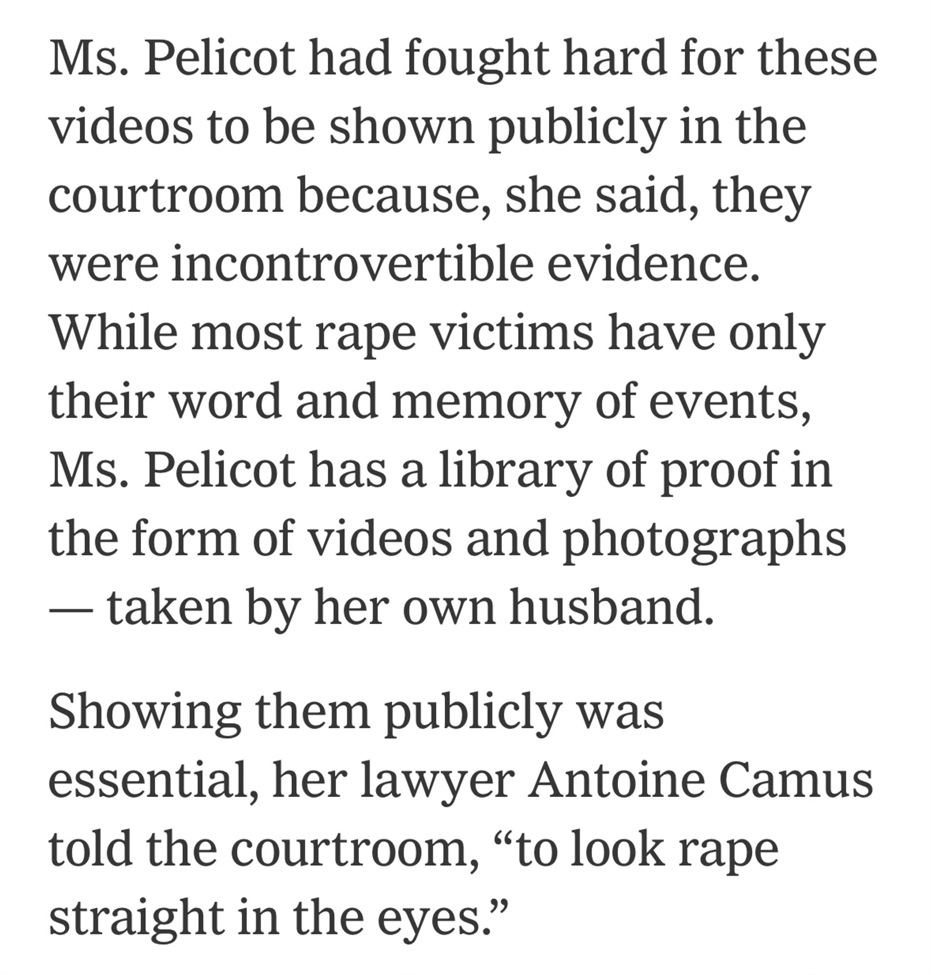 Ms. Pelicot had fought hard for these videos to be shown publicly in the courtroom because, she said, they were incontrovertible evidence. While most rape victims have only their word and memory of events, Ms. Pelicot has a library of proof in the form of videos and photographs — taken by her own husband.

Showing them publicly was essential, her lawyer Antoine Camus told the courtroom, “to look rape straight in the eyes.”