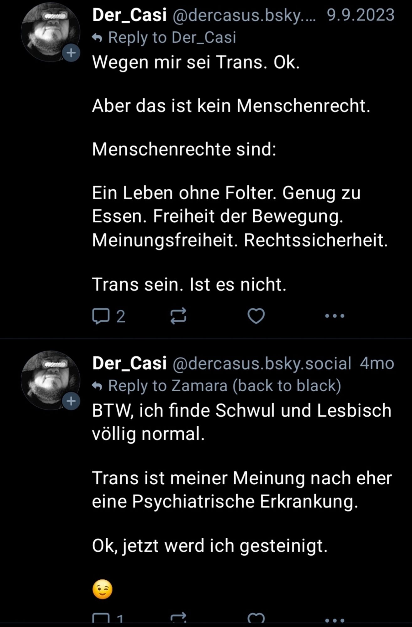 Der_Casi @dercasus.bsky.... 9.9.2023

Reply to Der_Casi

Wegen mir sei Trans. Ok.

Aber das ist kein Menschenrecht.

Menschenrechte sind:

Ein Leben ohne Folter. Genug zu Essen. Freiheit der Bewegung. Meinungsfreiheit. Rechtssicherheit.

Trans sein. Ist es nicht.

2

...

Der_Casi @dercasus.bsky.social 4mo

Reply to Zamara (back to black)

+

BTW, ich finde Schwul und Lesbisch völlig normal.

Trans ist meiner Meinung nach eher eine Psychiatrische Erkrankung.

Ok, jetzt werd ich gesteinigt.

1

...

+