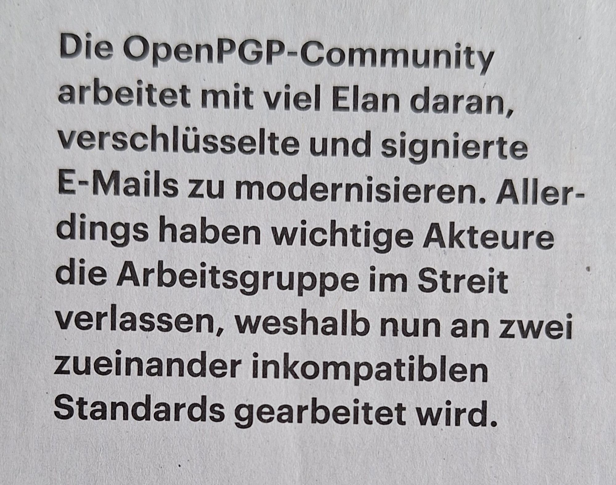 Die OpenPGP-Community arbeitet mit viel Elan daran, verschlüsselte und signierte E-Mails zu modernisieren. Aller- dings haben wichtige Akteure die Arbeitsgruppe im Streit verlassen, weshalb nun an zwei zueinander inkompatiblen Standards gearbeitet wird.