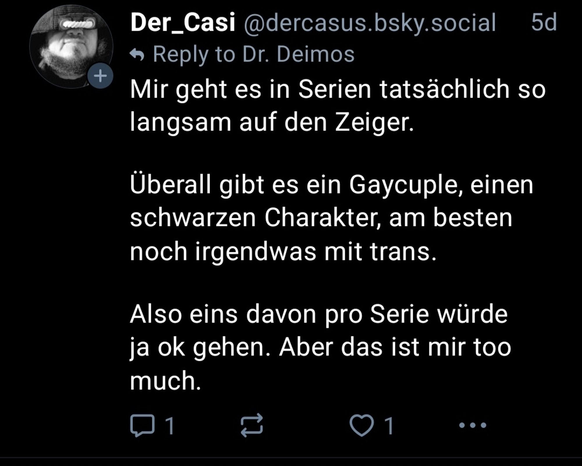 Der_Casi @dercasus.bsky.social

5d

+

Reply to Dr. Deimos

Mir geht es in Serien tatsächlich so langsam auf den Zeiger.

Überall gibt es ein Gaycuple, einen schwarzen Charakter, am besten noch irgendwas mit trans.

Also eins davon pro Serie würde ja ok gehen. Aber das ist mir too much.