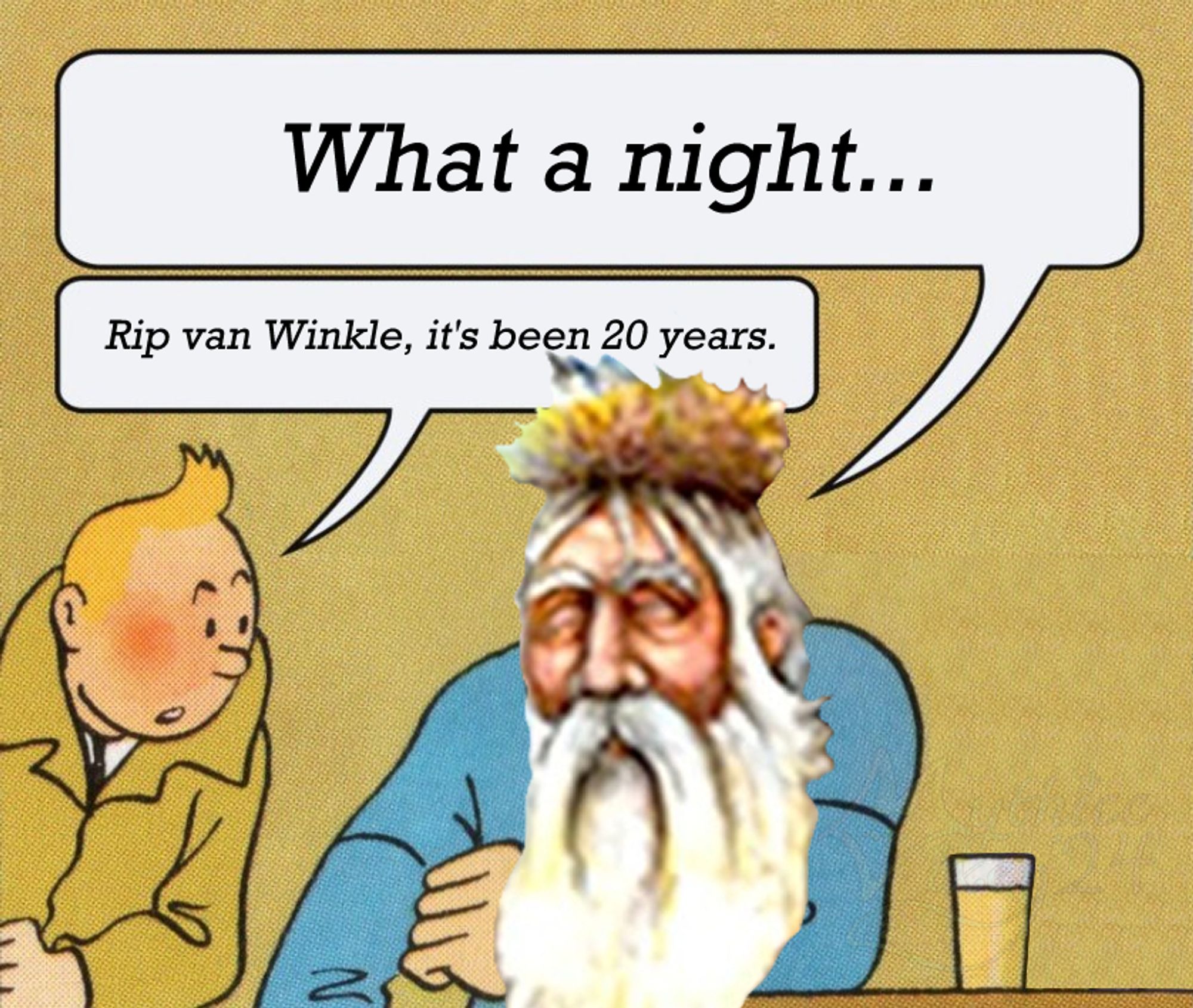 Tin Tin "It's Wednesday" meme format.

Comic: A man in a blue shirt has Rip Van Winkle's head photoshopped on him. He says "What a night..."

A his blonde friend wearing a trenchcoat leans in and says "Rip van Winkle, it's been 20 years."