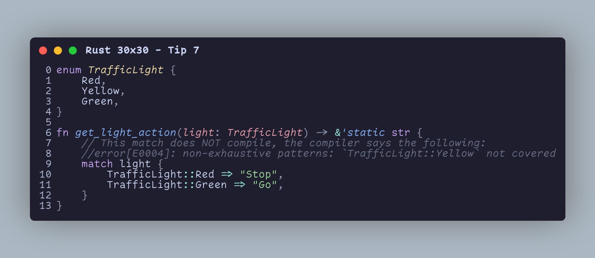 enum TrafficLight {     Red,     Yellow,     Green, }  fn get_light_action(light: TrafficLight) -> &'static str {     // This match does NOT compile, the compiler says the following:     //error[E0004]: non-exhaustive patterns: `TrafficLight::Yellow` not covered     match light {         TrafficLight::Red => "Stop",         TrafficLight::Green => "Go",     } }