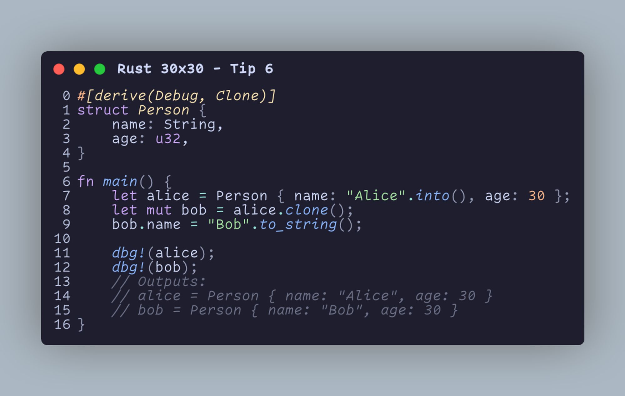 #[derive(Debug, Clone)] struct Person {     name: String,     age: u32, }  fn main() {     let alice = Person { name: "Alice".into(), age: 30 };     let mut bob = alice.clone();     bob.name = "Bob".to_string();      dbg!(alice);     dbg!(bob);     // Outputs:     // alice = Person { name: "Alice", age: 30 }     // bob = Person { name: "Bob", age: 30 } }