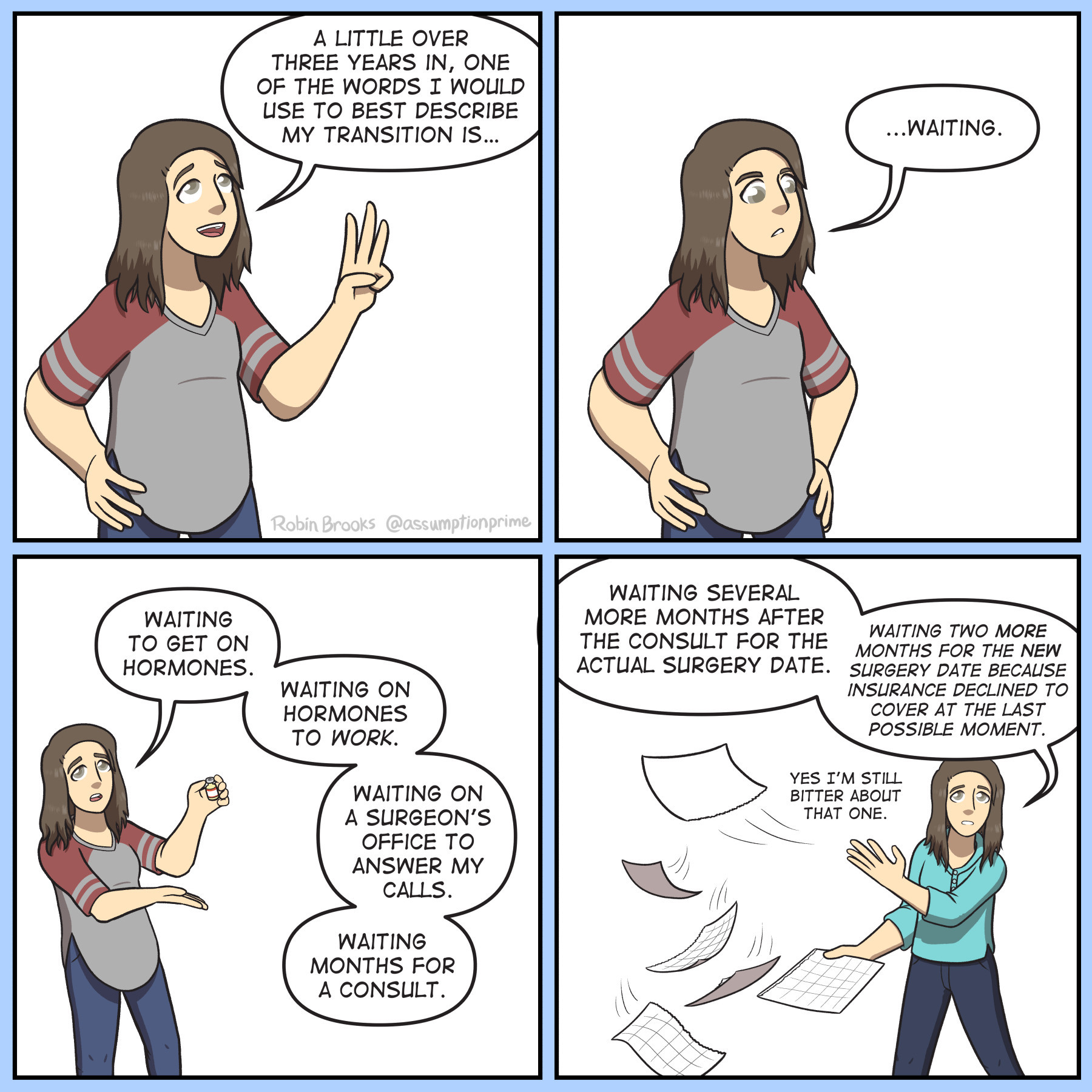 Comic, 4 panels
Panel 1: Robin smiling as she holds up three fingers. She says "A little over three years in, one of the words I would use to best describe my transition is…"
Panel 2: Robin's expression becomes more irritated, her hands on her hips. She continues "...Waiting."
Panel 3: Robin holding up a vial of estrogen, saying "Waiting to get on hormones. Waiting on hormones to work. Waiting on a surgeon’s office to answer my calls. Waiting months for a consult."
Panel 4: Robin throwing pages off of a calendar "Waiting several more months after the consult for the actual surgery date. Waiting two more months for the new surgery date because insurance declined to cover at the last possible moment. Yes I'm still bitter about that one."