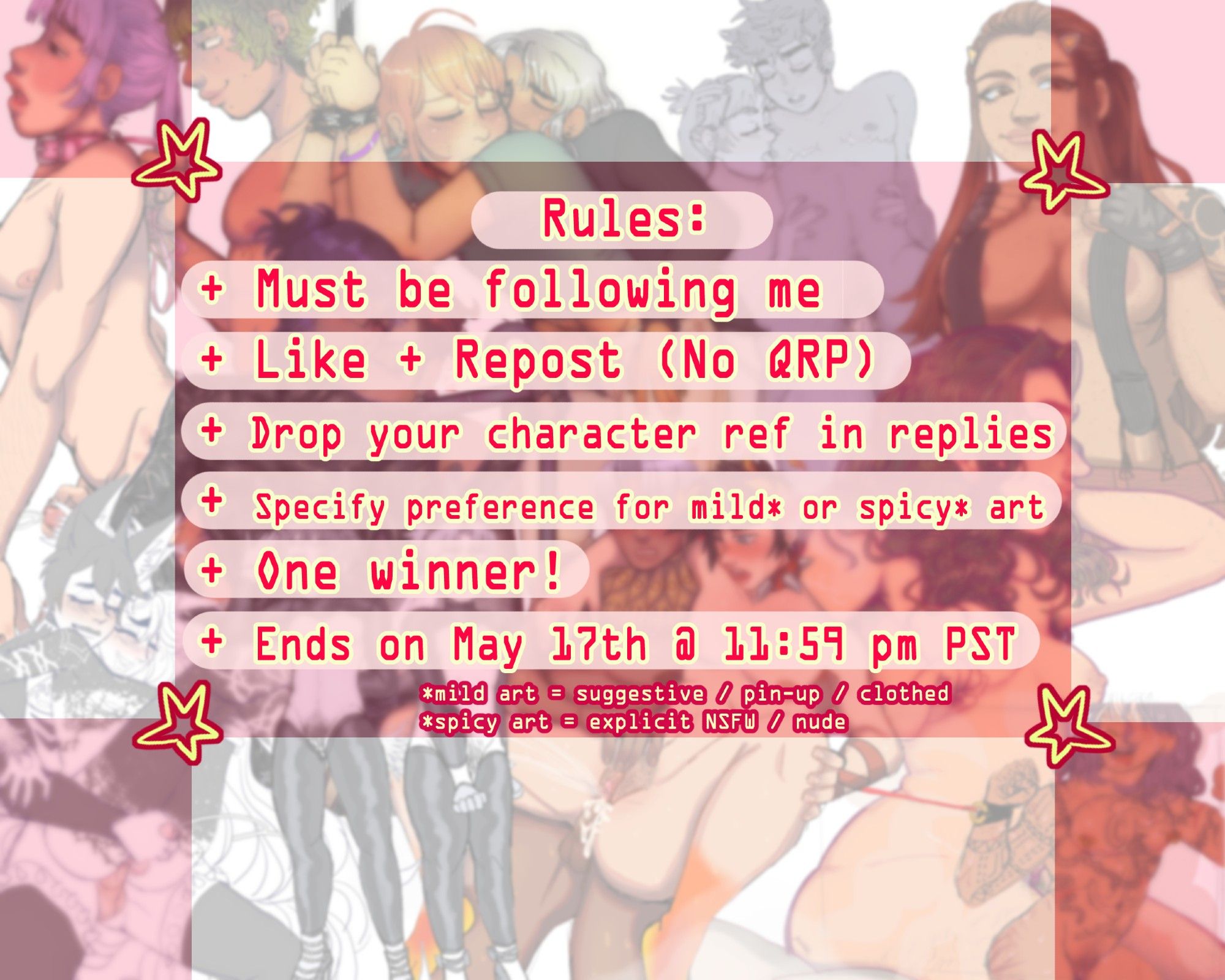 A graphic made for my raffle, it reads "Rules: Must be following me. Like + repost (No QRP). Drop your character ref in replies. Specify preference for mild or spicy art. One winner! Ends on May 17th @ 11:59 PM PST. (mild art = suggestive/pin-up/clothed, spicy art = explicit NSFW/nude." The background is a collage of blurred nsfw art.