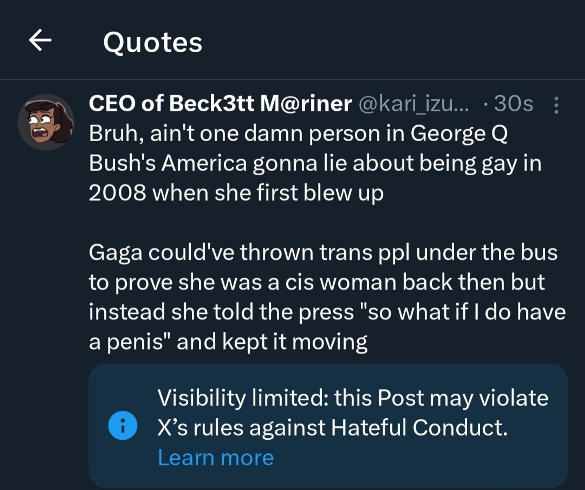 Quote from my Twitter account, screenshot taken 30 seconds after posting:

Bruh, ain't one damn person in George Q Bush's America gonna lie about being gay in 2008 when she first blew up

Gaga could've thrown trans ppl under the bus to prove she was a cis woman back then but instead she told the press "so what if I do have a penis" and kept it moving

Note from X - "visibility limited: this post may violate X's rules against Hateful Conduct"