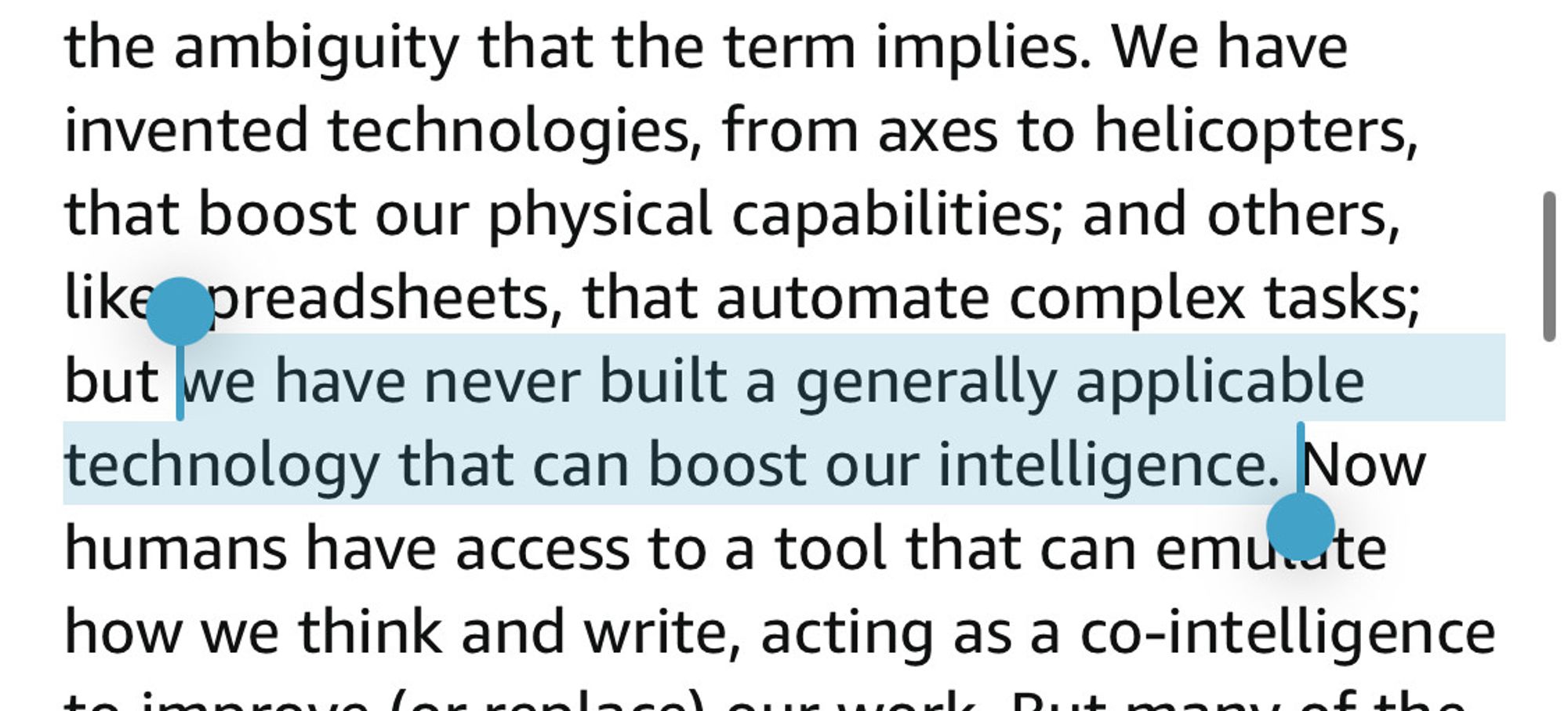 the ambiguity that the term implies. We have invented technologies, from axes to helicopters, that boost our physical capabilities; and others, like preadsheets, that automate complex tasks; but (start highlight) we have never built a generally applicable technology that can boost our intelligence. (End highlight) Now humans have access to a tool that can emute how we think and write, acting as a co-intelligence