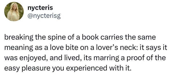 A repost from a Twitter post, saying: breaking the spine of a book carries the same meaning as a love bite on a lover’s neck: it says it was enjoyed, and lived, its marring a proof of the easy pleasure you experienced with it.