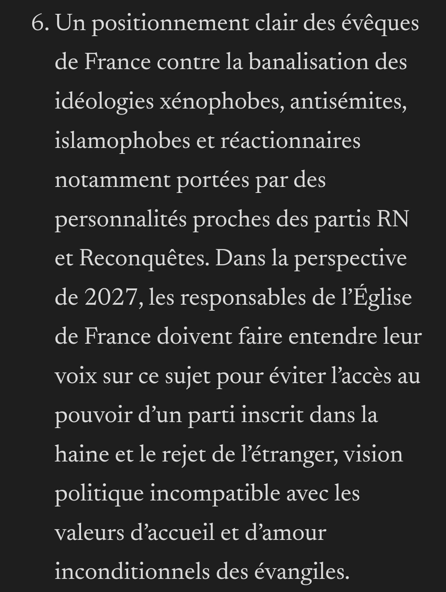 Un positionnement clair des évêques de France contre la banalisation des idéologies xénophobes, antisémites, islamophobes et réactionnaires notamment portées par des personnalités proches des partis RN et Reconquêtes. Dans la perspective de 2027, les responsables de l’Église de France doivent faire entendre leur voix sur ce sujet pour éviter l’accès au pouvoir d’un parti inscrit dans la haine et le rejet de l’étranger, vision politique incompatible avec les valeurs d’accueil et d’amour inconditionnels des évangiles.