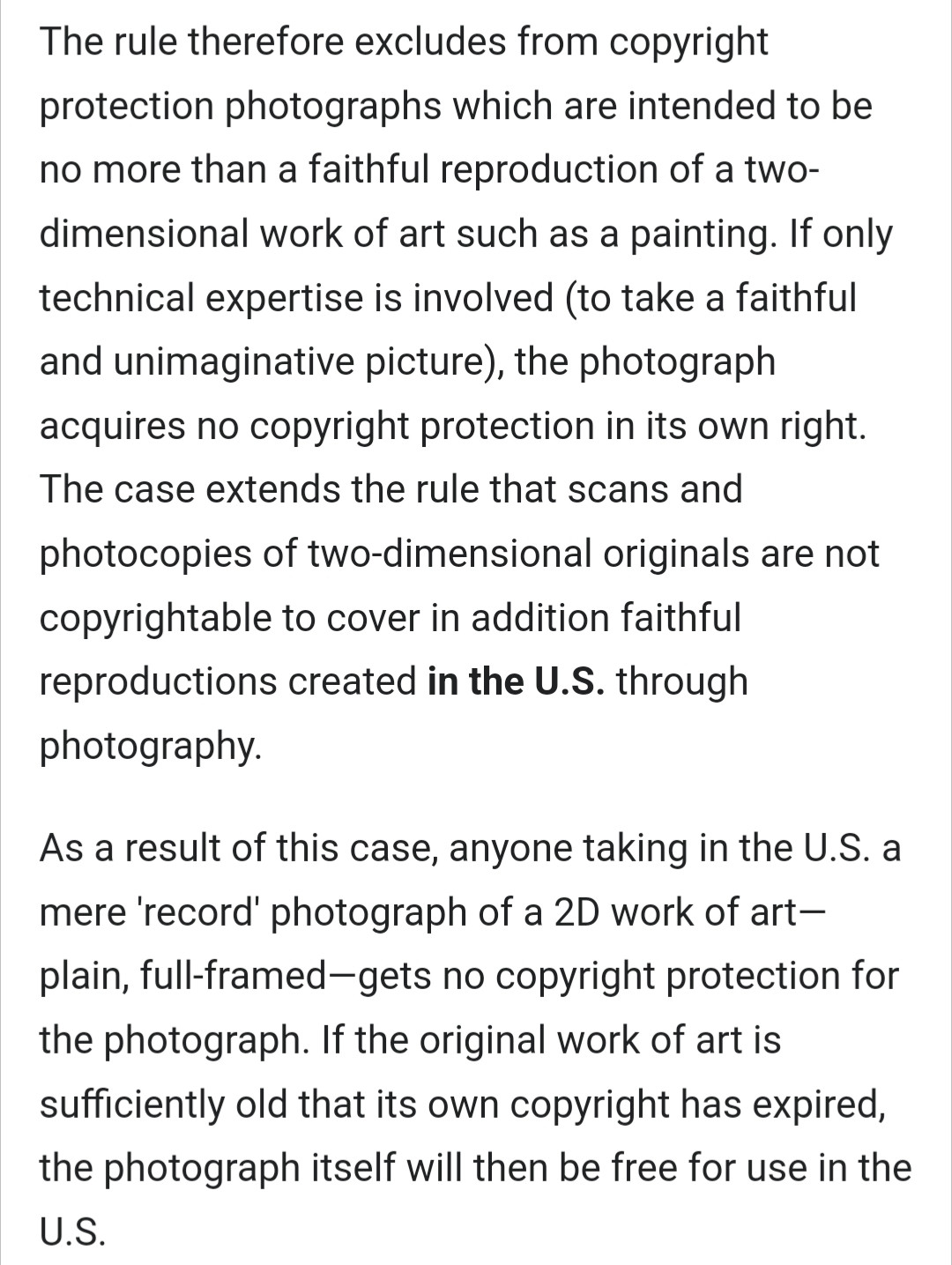 The rule therefore excludes from copyright protection photographs which are intended to be no more than a faithful reproduction of a two-dimensional work of art such as a painting. If only technical expertise is involved (to take a faithful and unimaginative picture), the photograph acquires no copyright protection in its own right. The case extends the rule that scans and photocopies of two-dimensional originals are not copyrightable to cover in addition faithful reproductions created in the U.S. through photography.

As a result of this case, anyone taking in the U.S. a mere 'record' photograph of a 2D work of art—plain, full-framed—gets no copyright protection for the photograph. If the original work of art is sufficiently old that its own copyright has expired, the photograph itself will then be free for use in the U.S.