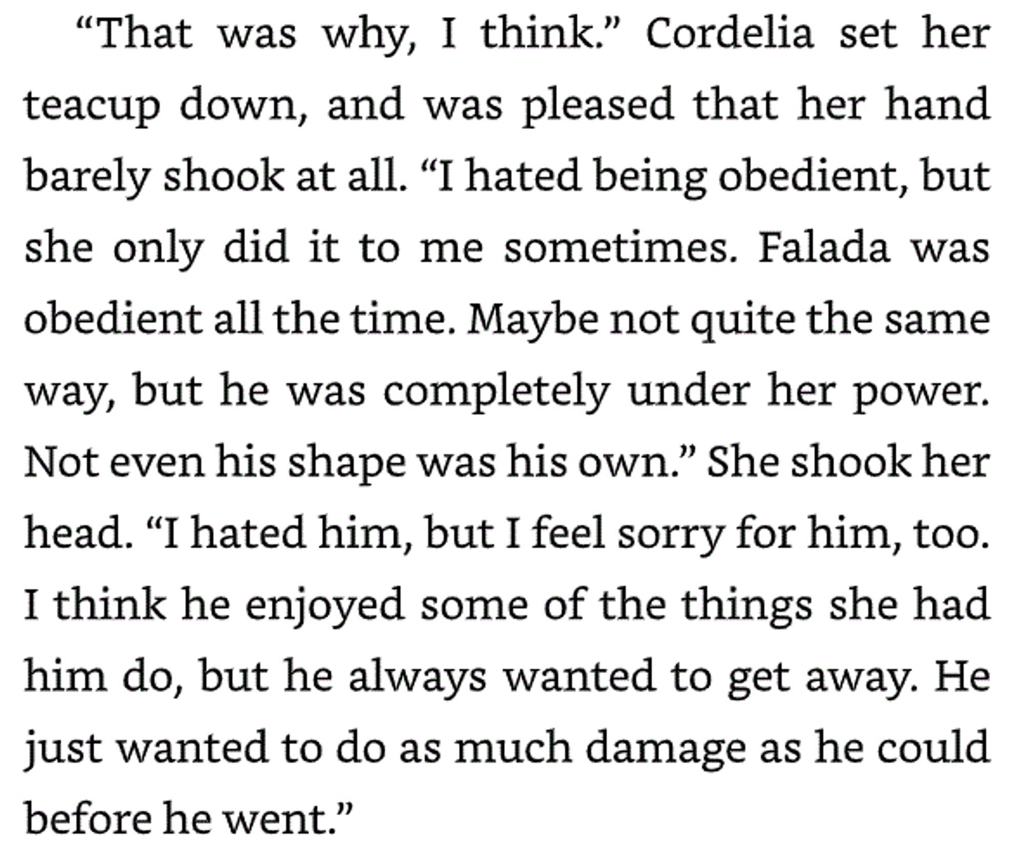 “[Falada] was completely under her power. Not even his shape was his own.” She shook her head. “I hated him, buy I feel sorry for him, too. I think he enjoyed some of the things she had him do, but he always wanted to get away. He just wanted to do as much damage as he could before he went.”