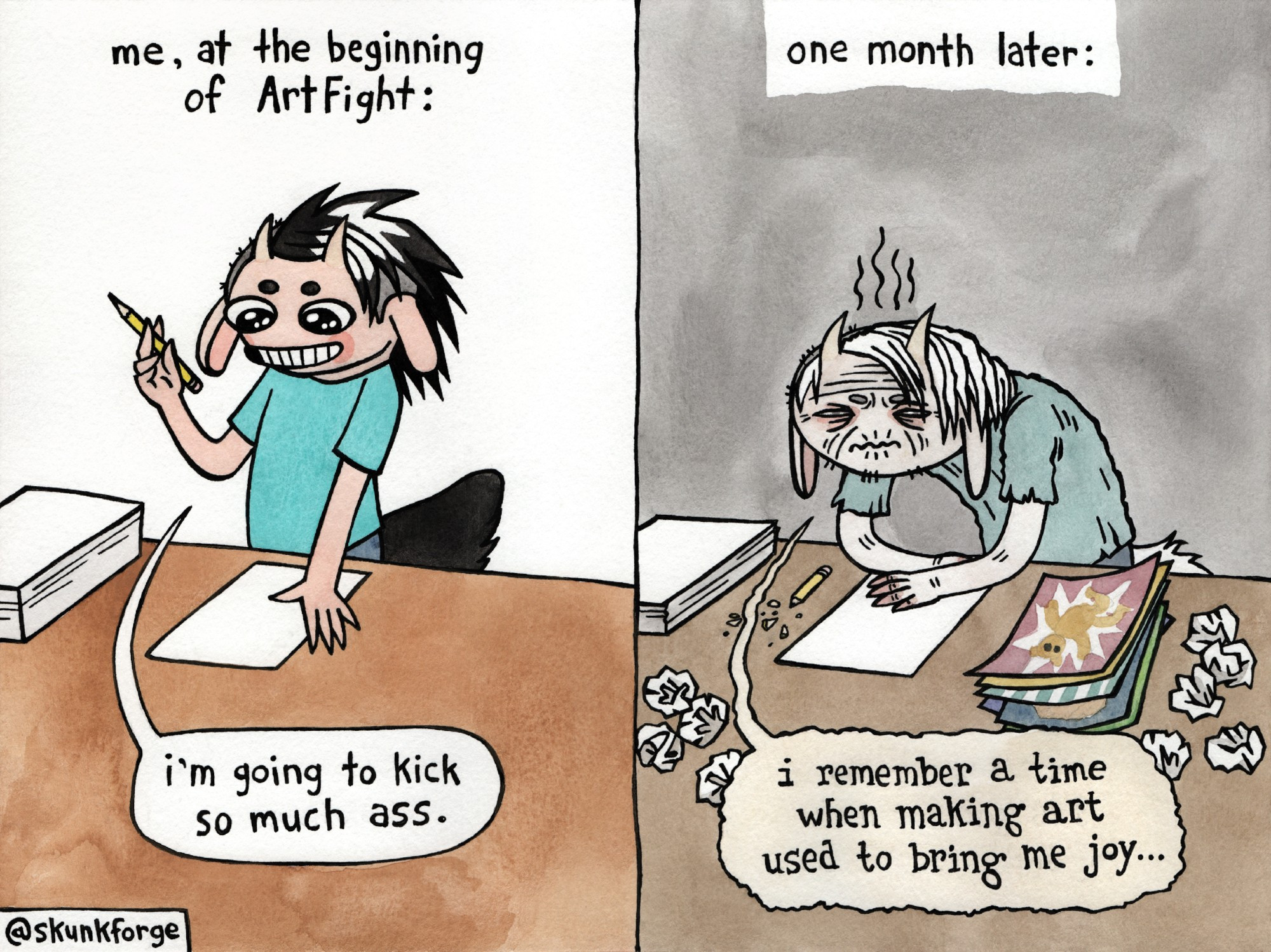 a comic strip with two panels. the first panel is labelled: "me, at the beginning of ArtFight". shown is the Skunkforge avatar looking peppy. they are about to start a new drawing on a fresh sheet of paper. they are saying "i'm going to kick so much ass". the second panel is labelled: "one month later". shown is the Skunkforge avatar, now looking very old and withered. on the table are a few finished drawings, and several crumpled balls of paper. Skunkforge is saying "i remember a time when making art used to bring me joy". (traditional media: watercolour on paper.)