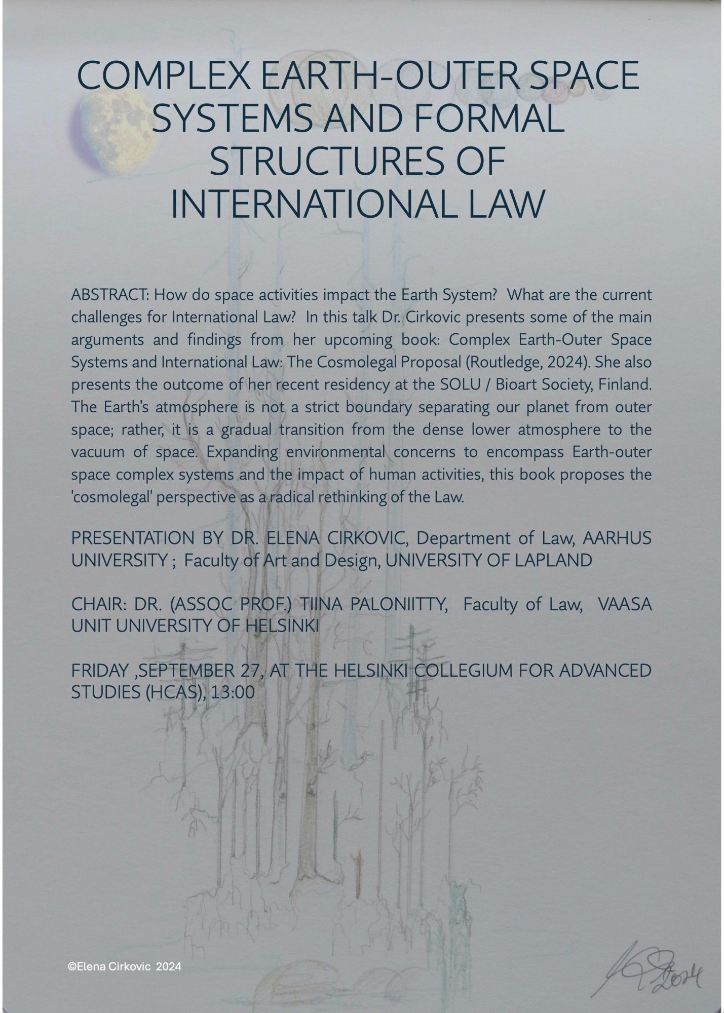 Event poster. 

In this talk, Dr. Elena Cirkovic presents some of the main arguments and findings from her upcoming book: Complex Earth-Outer Space Systems and International Law: The Cosmolegal Proposal (Routledge, 2024). She also presents the outcome of her resent residency at SOLU / Bioart Society, Finland.

The Earth’s atmosphere is not a strict boundary separating our planet from outer space; rather, it is a gradual transition from the dense lower atmosphere to the vacuum of space. Expanding environmental concerns to encompass Earth-outer space complex systems and the impact of human activities, Dr. Cirkovic’s upcoming book proposes the ‘cosmolegal’ perspective as a radical rethinking of the Law.

Presentation by Dr. Elena Cirkovic, Department of Law, Aarhus University; Faculty of Art and Design, University of Lapland.

Chair: Dr. (Assoc Prof.) Tiina Paloniitty, Faculty of Law, Vaasa Unit of Legal Studies, University of Helsinki.