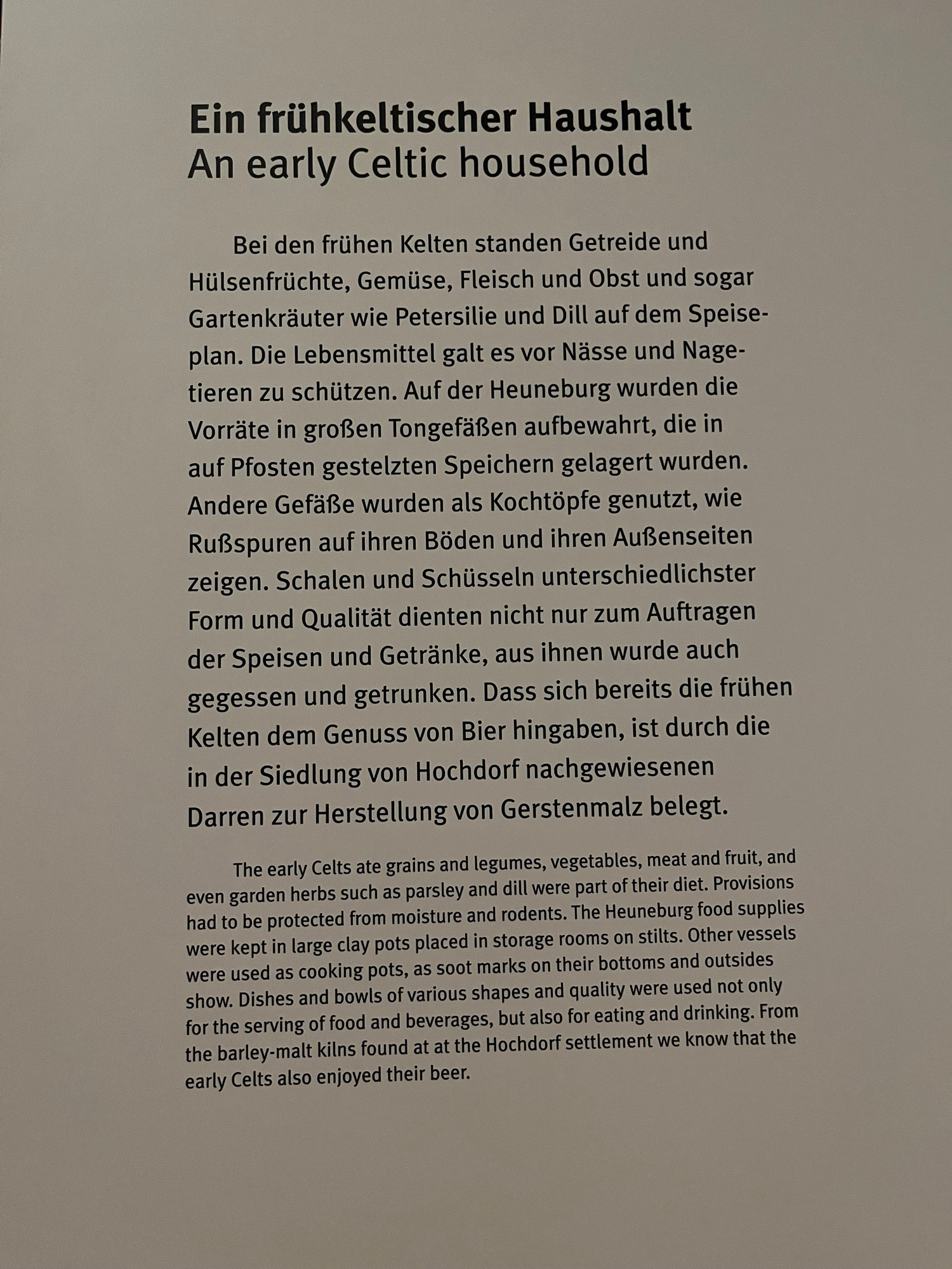 English text under German text: 
The early Celts ate grains and legumes, vegetables, meat and fruit, and even garden herbs such as parsley and dill were part of their diet. Provisions had to be protected from moisture and rodents. The Heuneburg food supplies were kept in large clay pots placed in storage rooms on stilts. Other vessels were used as cooking pots, as soot marks on their bottoms and outsides show. Dishes and bowls of various shapes and quality were used not only for the serving of food and beverages, but also for eating and drinking. From the barley-malt kilns found at at the Hochdorf settlement we know that the early Celts also enjoyed their beer.