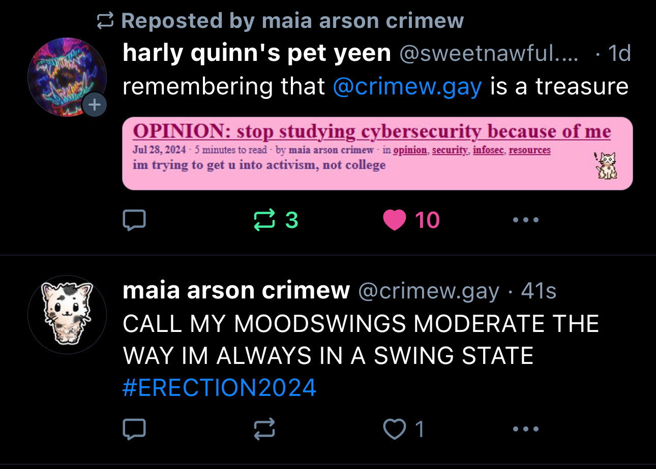 Two bluesky skeets, one after the other. The first is a skeet (post) by @sweetnawful.bsky.social, who says "remembering that @crimew.gay is a treasure" with an image attached; a post by Maia on Maia's website, crimew.gay, which reads: "OPINION: stop studying cybersecurity because of me. i'm trying to get u into activism, not college"

The skeet after that is a skeet by Maia @crimew.gay, which reads "CALL MY MOODSWINGS MODERATE THE WAY I'M ALWAYS IN A SWING STATE #ERECTION2024"

These two skeets being next to each other by pure coincidence is a moment that's so good that it will never age, remaining evergreen and timeless.