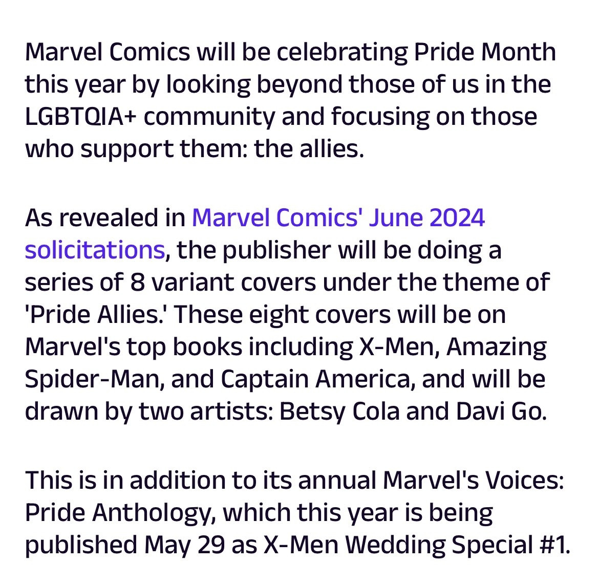 Marvel Comics will be celebrating Pride Month
this year by looking beyond those of us in the
LGBTQIA+ community and focusing on those
who support them: the allies.
As revealed in Marvel Comics' June 2024
solicitations, the publisher will be doing a
series of 8 variant covers under the theme of
'Pride Allies.' These eight covers will be on
Marvel's top books including X-Men, Amazing
Spider-Man, and Captain America, and will be
drawn by two artists: Betsy Cola and Davi Go.
This is in addition to its annual Marvel's Voices:
Pride Anthology, which this year is being
published May 29 as X-Men Wedding Special #1.