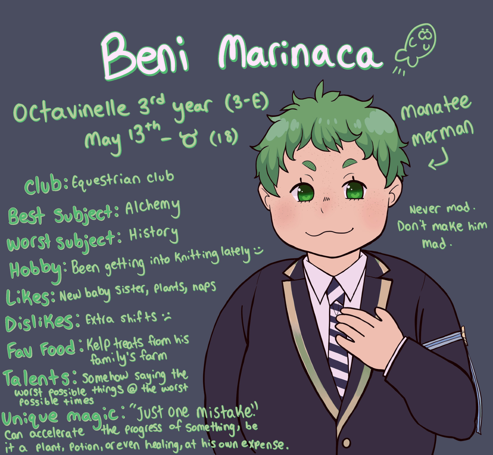 BENI MARINACA (with a little doodle of a manatee)
Octavinelle 3rd Year (Class 3-E)
May 13th - Taurus (18 years old)
Manatee Merman (forgot to put his height) Never gets mad. Don't make him actually mad.
Club - Equestrian Club
Best School Subject: Alchemy
Worst School Subject: History
Hobby: Been getting into knitting lately!
Likes: His new baby sister, plants, naps
Dislikes: Extra shifts
Favorite Food: Kelp treats from his family's kelp farm back home
Talents: Somehow saying the worst possible things at the worst possible times. (Jade and Floyd love making use of this. They often unknowingly employ him with coming up with ways to "play" with contract breakers. Beni has no idea, though.)
Unique magic: "Just one mistake." Can accelerate the progress of something, be it a plant, potion, or even healing, at his own expense. Only a few people know about it, for his own sake.