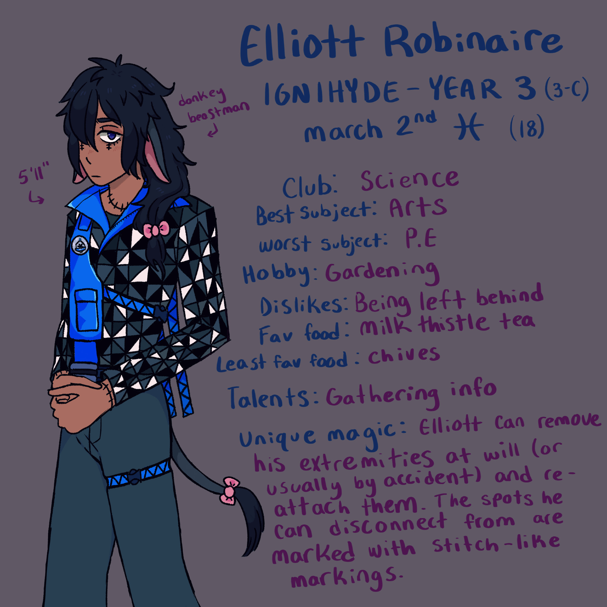 ELLIOTT ROBINARE
Ignihyde - Year 3 (Class 3-C)
March 2nd, Pisces (18 years old)
5'11" Donkey Beastman
Club: Science Club
Best School Subject: Arts
Worst School Subject: P.E
Hobby: Gardening
Dislikes: Being left behind
Favorite Food: Milk thistle tea
Least favorite food: Chives (he confuses them with thistles)
Talents: Gathering info (Azul often employs him to detach his ears and leave them laying around to eavesdrop and gather intel for him. He's got nothing better to do, and likes the Mostro lounge meal coupons.)
Unique magic: "Oh Bother." Elliott can remove his extremities at will (or usually by accident) and re-attach them. The spots he can disconnect from are marked with stitch-like markings. 