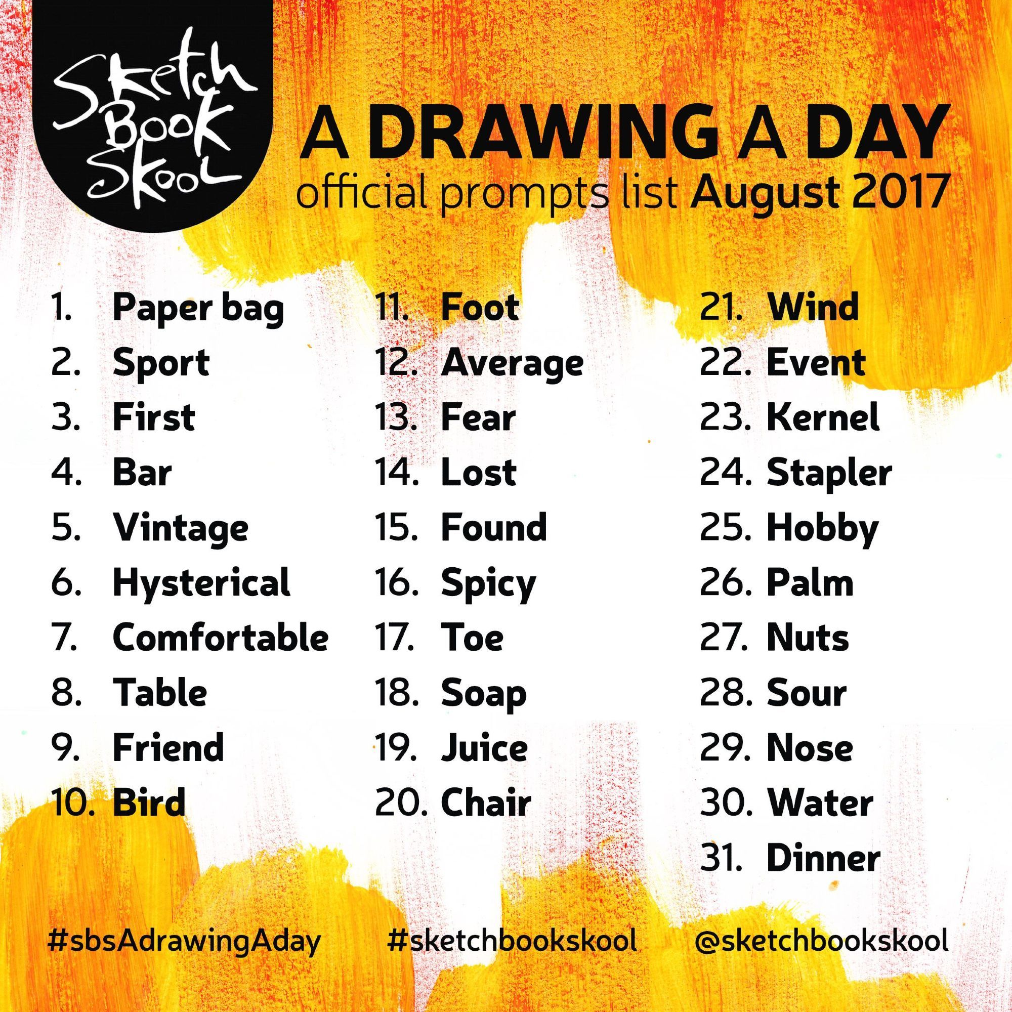 Ein orange-weißes Bild mit schwarzer Schrift. Das Bild zeigt die Promptliste “A Drawing a Day” von der Sketch Book Skool. Es ist die offizielle Promptliste aus dem August 2017. Unter der Promptliste sind die dazugehörigen Accounts und Hashtags, nämlich #sbsAdrawingAday, #sketchbookskool und @ sketchbookskool.

Die Promptliste ist:
1. Paper bag
2. Sport
3. First
4. Bar
5. Vintage
6. Hysterical
7. Comfortable
8. Table
9. Friend
10. Bird
11. Foot
12. Average
13. Fear
14. Lost
15. Found
16. Spicy
17. Toe
18. Soap
19. Juice
20. Chair
21. Wind
22. Event
23. Kernel
24. Stapler
25. Hobby
26. Palm
27. Nuts
28. Sour
29. Nose
30. Water
31. Dinner