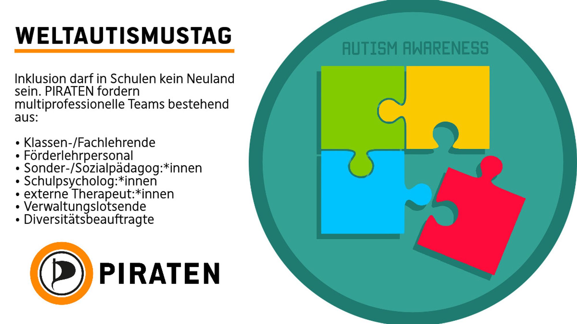 Links eine Weißblende mit folgendem Text.
WeltAutismustag
Inklusion darf in Schulen kein Neuland sein. PIRATEN fordern multiprofessionelle Teams bestehend aus:

• Klassen-/Fachlehrende
• Förderlehrpersonal
• Sonder-/Sozialpädagog:*innen
• Schulpsycholog:*innen
• externe Therapeut:*innen
• Verwaltungslotsende
• Diversitätsbeauftragte

Rechts ein Bild mit grünem Kreis, einem bunten Puzzle und der Überschrift Autism Awareness