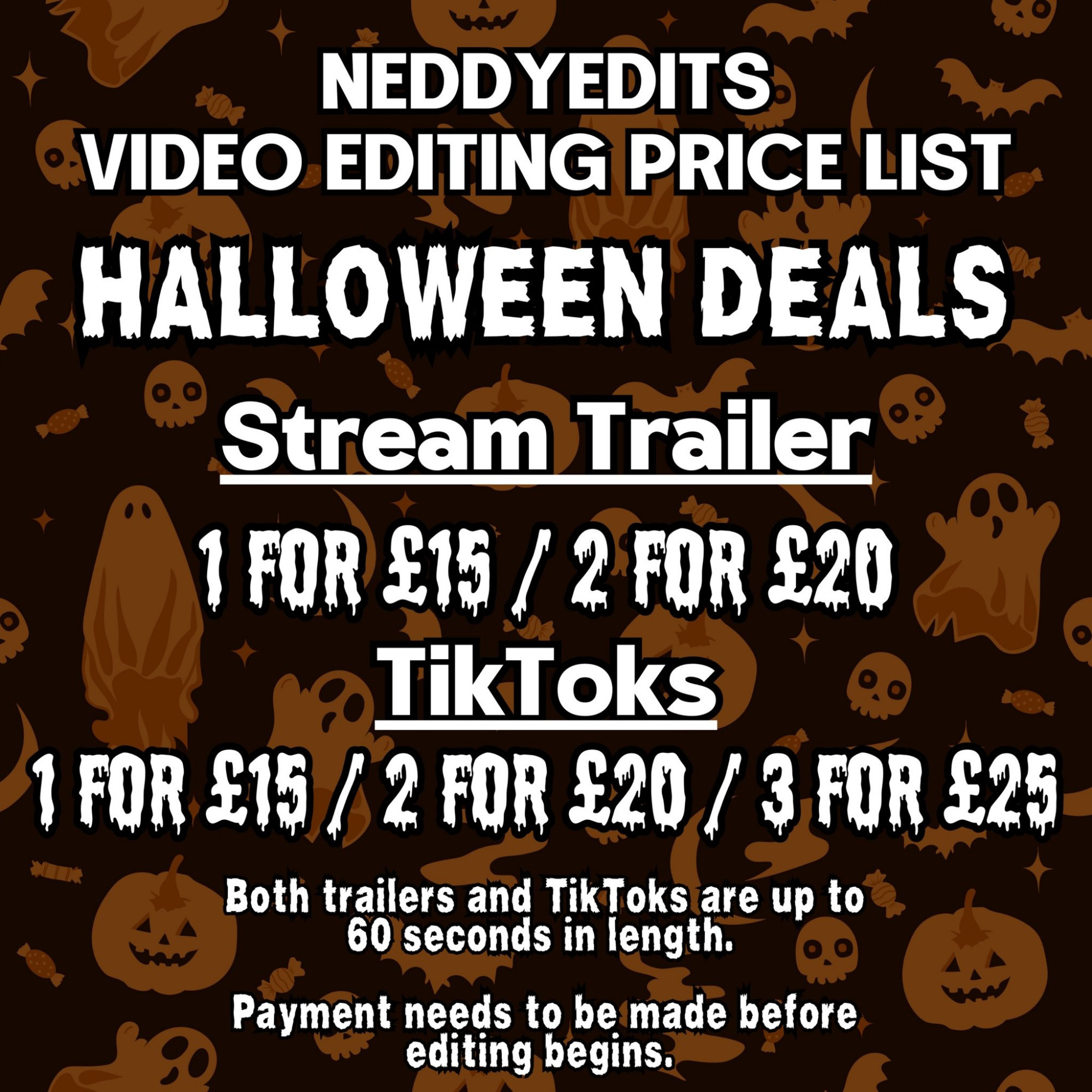 NeddyEdits
Video Editing Price List 

Halloween Deals

Stream Trailer: 1 for £15 or 2 for £20

Tiktoks: 1 for £15, 2 for £20, 3 for £25

Both trailers and tiktoks are up to 60 seconds in length. 

Payment needs to be made before editing begins.