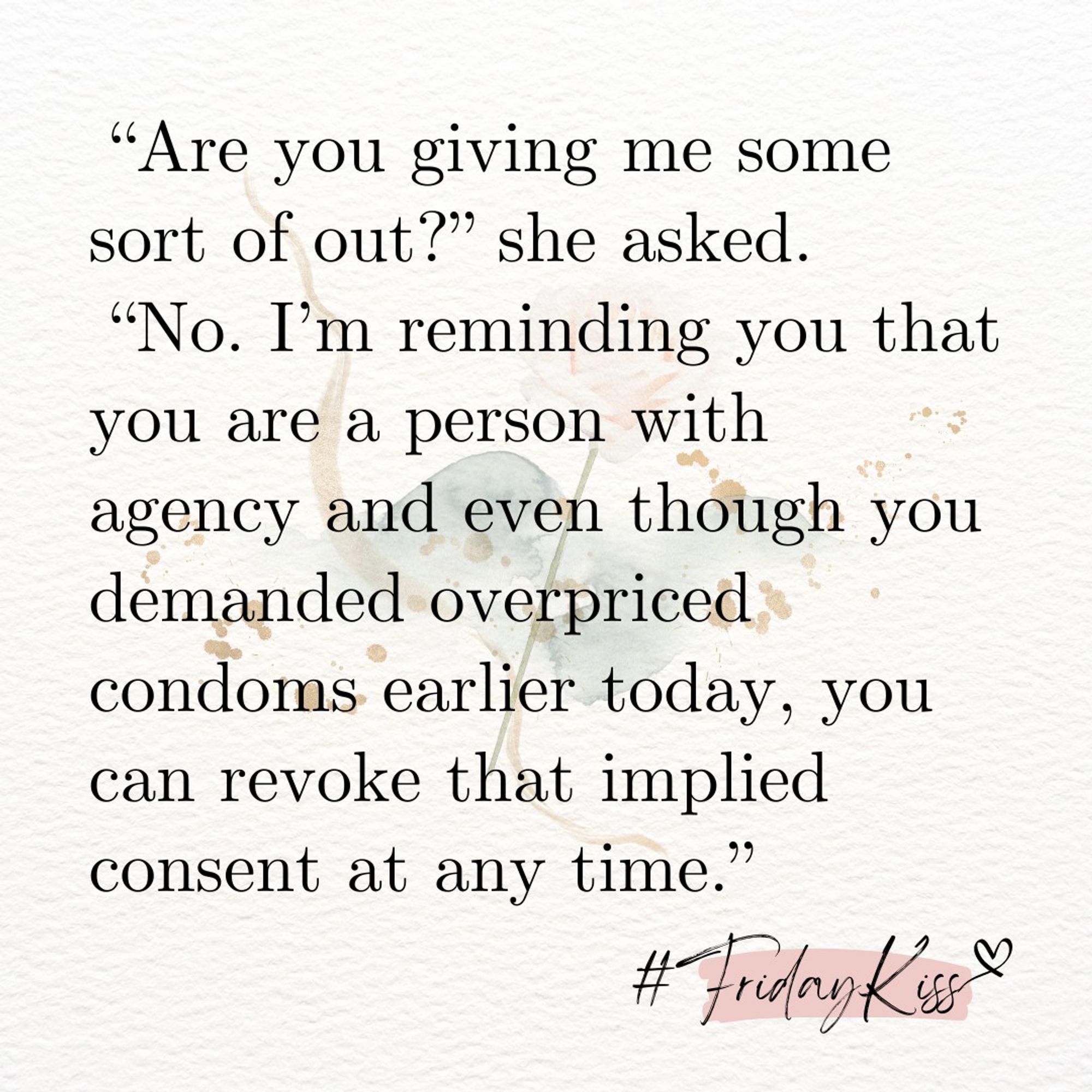 “Are you giving me some sort of out?” she asked.
 “No. I’m reminding you that you are a person with agency and even though you demanded overpriced condoms earlier today, you can revoke that implied consent at any time.”