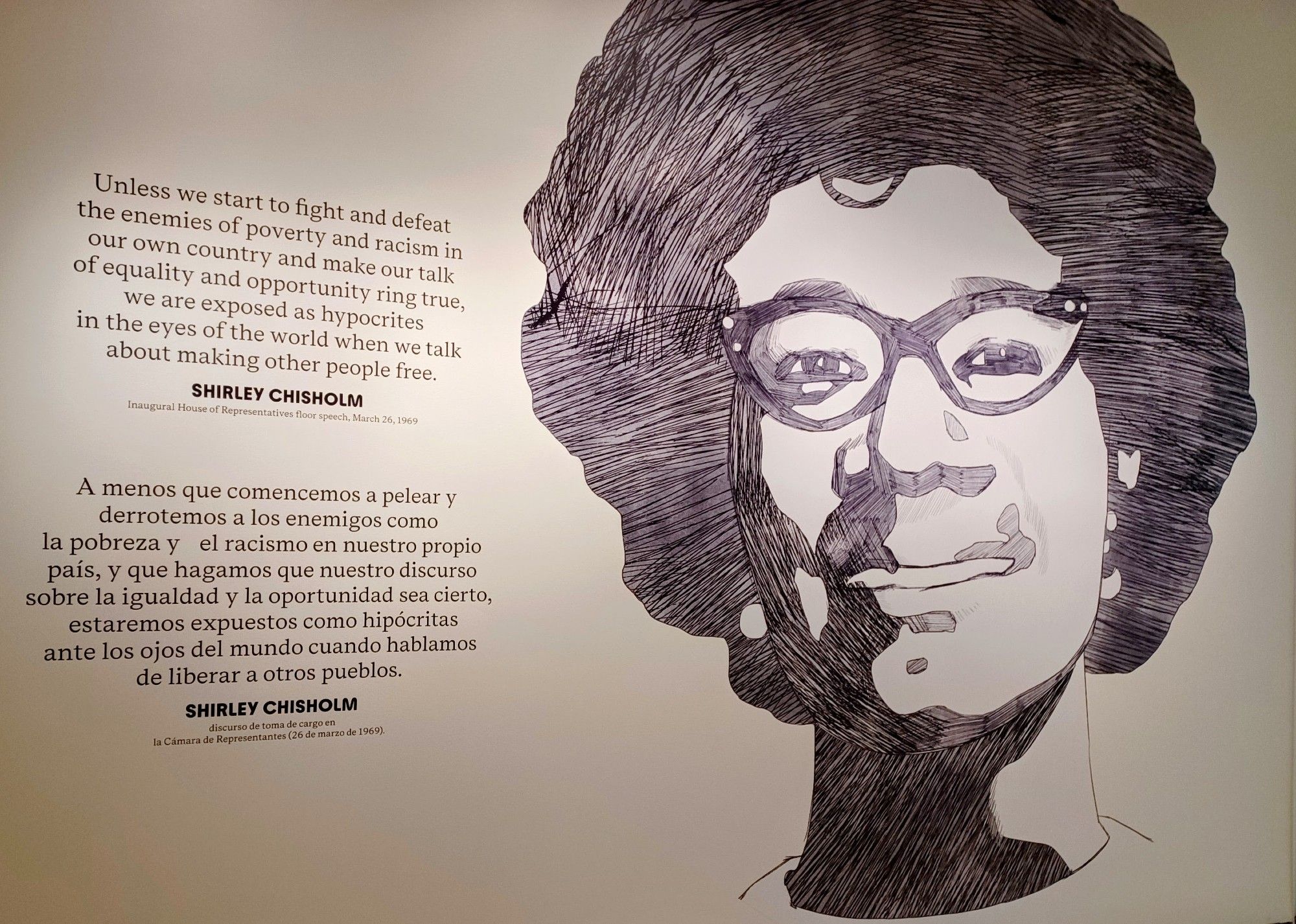 A portrait of Shirley Chisolm by Chicago-based artist Sherman Beck.  

The quote by Shirley Chisholm reads, "Unless we start to fight and defeat the enemies of poverty and racism in own own country and make our talk of equality and opportunity ring true, we are exposed as hypocrites in the eyes of the world when we talk about making other people free."  

The quote is displayed in both English and Spanish.