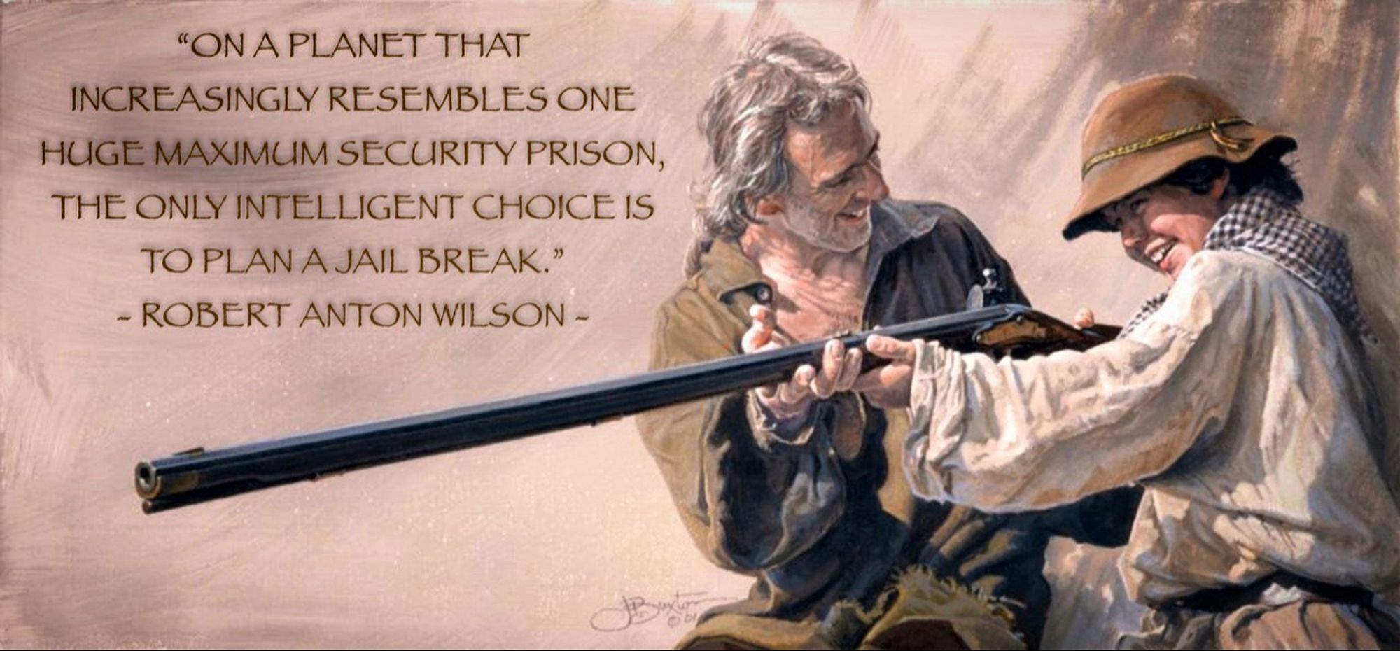 In the 1700’s, a father teaches his son how to properly hold a flintlock rifle. 
Son is improving his form, and father is pleased. Both are smiling. 
The caption reads,

“ON A PLANET THAT
INCREASINGLY RESEMBLES ONE
HUGE MAXIMUM SECURITY PRISON, THE ONLY INTELLIGENT CHOICE IS TO PLAN A JAIL BREAK.”
- ROBERT ANTON WILSON