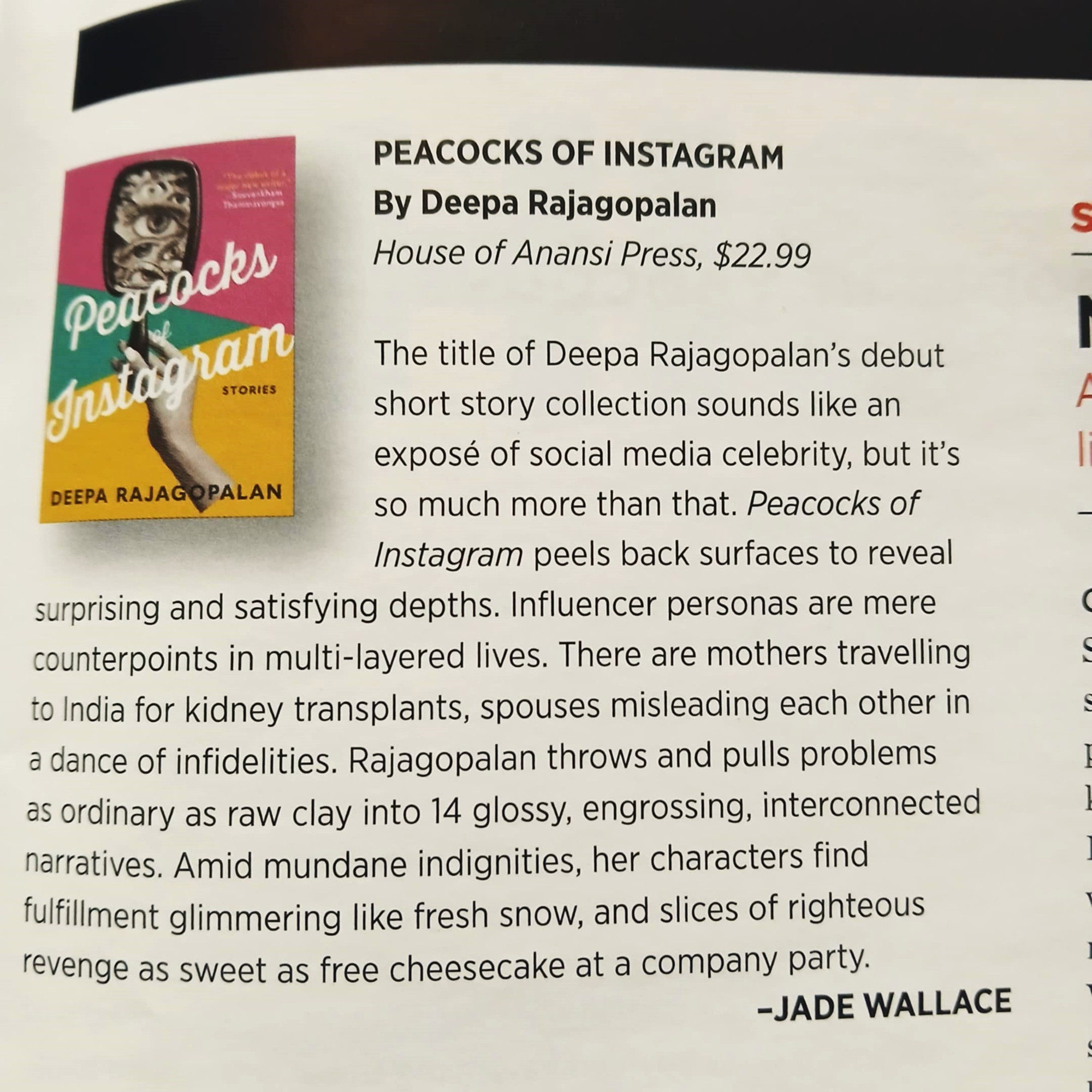 The title of Deepa Rajagopalan’s debut short story collection sounds like an exposé of social media celebrity, but it’s so much more. Peacocks of Instagram peels back surfaces to reveal surprising and satisfying depths. Influencer personas are counterpoints in multi-layered lives. There are mothers travelling to India for kidney transplants, spouses misleading each other in dances of infidelity. Rajagopalan throws and pulls problems ordinary as raw clay into 14 glossy, engrossing, interconnected narratives. Amid mundane indignities, her characters find fulfillment glimmering like fresh snow, and slices of righteous revenge as sweet as free cheesecake at a company party.
