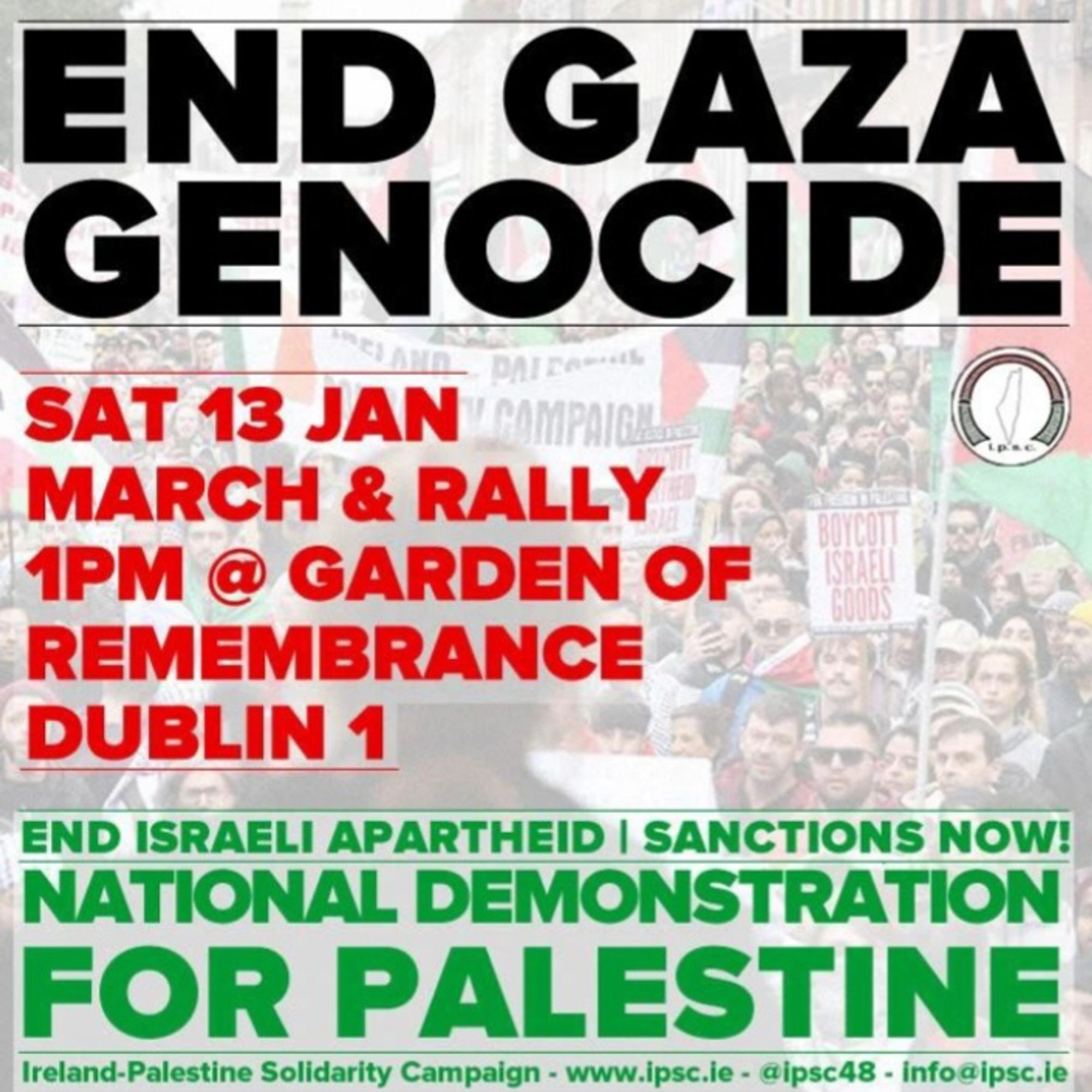 END GAZA GENOCIDE 
SAT 13 JAN 
MARCH & RALLY 
1PM @ GARDEN OF REMEMBERANCE 
DUBLIN 1
NATIONAL DEMONSTRATION FOR PALESTINE