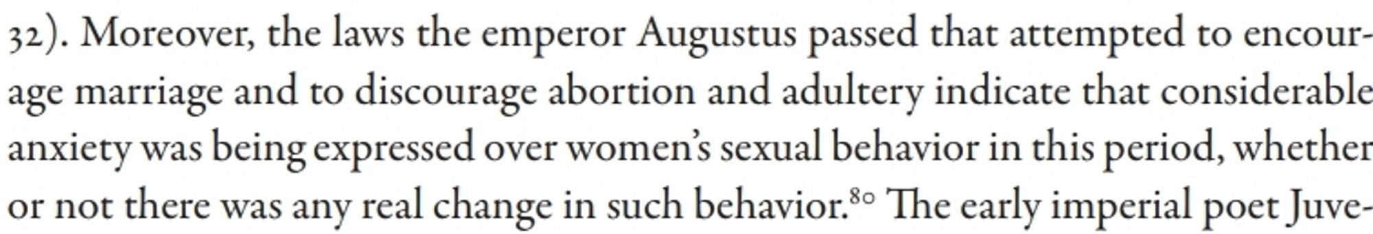 An excerpt from Daughters of Hecate: Women and Magic in the Ancient World by Kimberly B Stratton and Dayna S Kalleres which reads "Moreover, the laws the emperor Augustus passed that attempted to encourage marriage and to discourage abortion and adultery indicate that considerable anxiety was being expressed over women's sexual behavior in this period, whether or not there was any real change in such behavior"