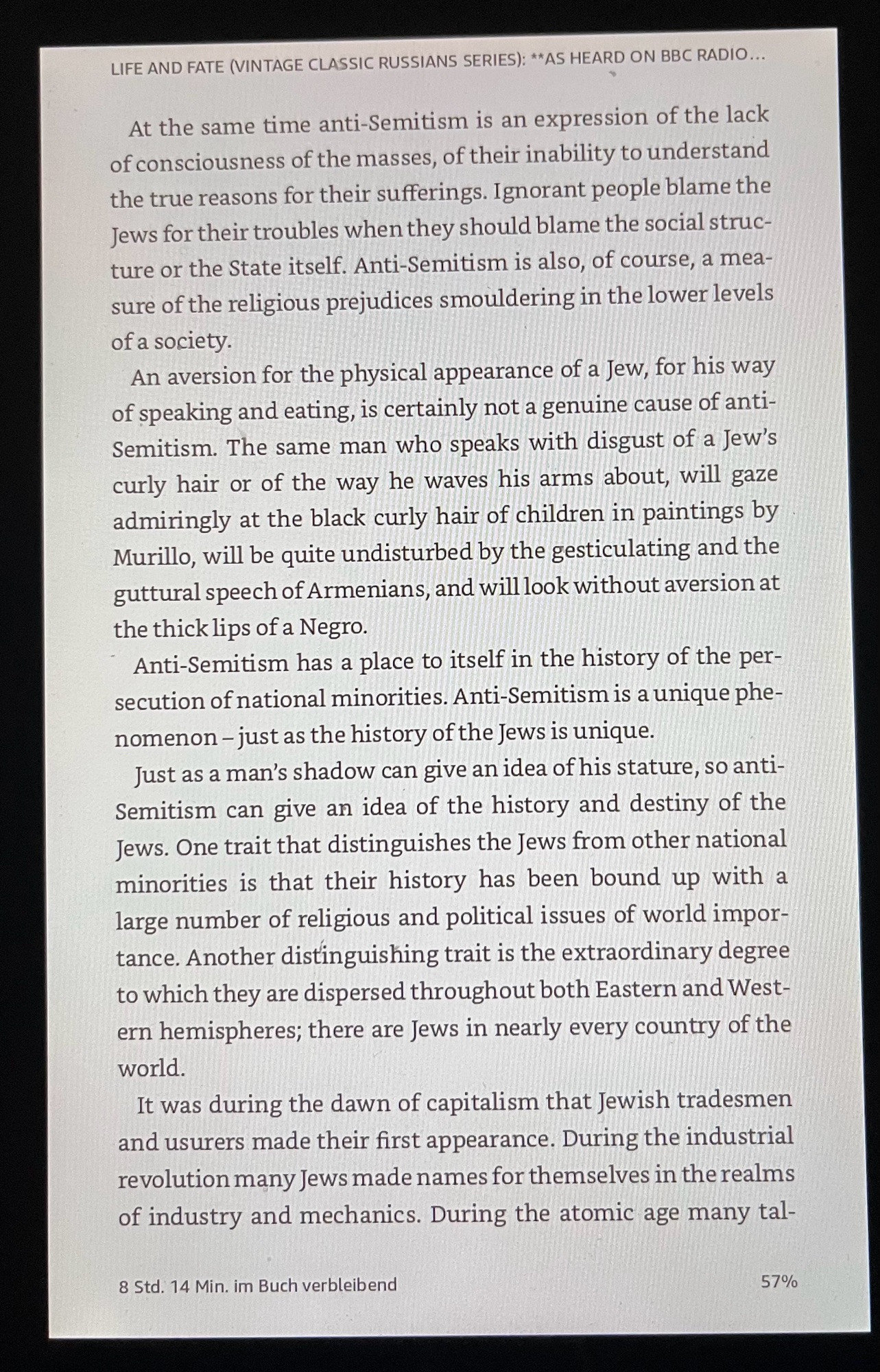 LIFE AND FATE (VINTAGE CLASSIC RUSSIANS SERIES): **AS HEARD ON BBC RADIO...
At the same time anti-Semitism is an expression of the lack of consciousness of the masses, of their inability to understand the true reasons for their sufferings. Ignorant people blame the Jews for their troubles when they should blame the social structure or the State itself. Anti-Semitism is also, of course, a measure of the religious prejudices smouldering in the lower levels of a society.
An aversion for the physical appearance of a Jew, for his way of speaking and eating, is certainly not a genuine cause of anti-Semitism. The same man who speaks with disgust of a Jew's curly hair or of the way he waves his arms about, will gaze admiringly at the black curly hair of children in paintings by Murillo, will be quite undisturbed by the gesticulating and the guttural speech of Armenians, and will look without aversion at the thick lips of a Negro.
Anti-Semitism has a place to itself in the history of the persecution of national minorities. Anti-Semitism is a unique phenomenon - just as the history of the Jews is unique.
Just as a man's shadow can give an idea of his stature, so antiSemitism can give an idea of the history and destiny of the Jews. One trait that distinguishes the Jews from other national minorities is that their history has been bound up with a large number of religious and political issues of world impor-tance. Another distinguishing trait is the extraordinary degree to which they are dispersed throughout both Eastern and Western hemispheres; there are Jews in nearly every country of the world.
It was during the dawn of capitalism that Jewish tradesmen and usurers made their first appearance. During the industrial revolution many Jews made names for themselves in the realms of industry and mechanics. During the atomic age many tal-