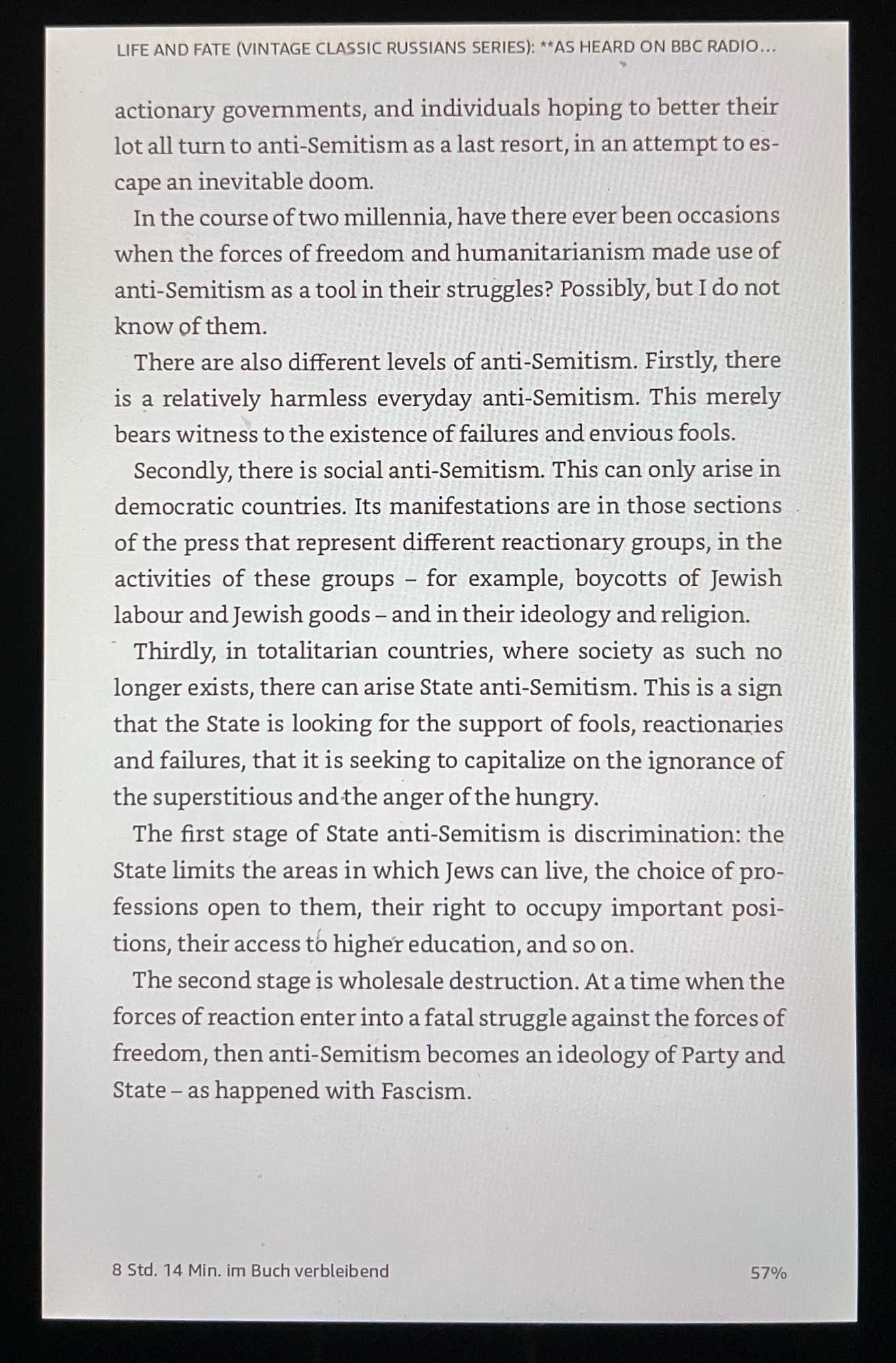 LIFE AND FATE (VINTAGE CLASSIC RUSSIANS SERIES): **AS HEARD ON BBC RADIO...
actionary governments, and individuals hoping to better their lot all turn to anti-Semitism as a last resort, in an attempt to escape an inevitable doom.
In the course of two millennia, have there ever been occasions when the forces of freedom and humanitarianism made use of anti-Semitism as a tool in their struggles? Possibly, but I do not know of them.
There are also different levels of anti-Semitism. Firstly, there is a relatively harmless everyday anti-Semitism. This merely bears witness to the existence of failures and envious fools.
Secondly, there is social anti-Semitism. This can only arise in democratic countries. Its manifestations are in those sections of the press that represent different reactionary groups, in the activities of these groups - for example, boycotts of Jewish labour and Jewish goods - and in their ideology and religion.
Thirdly, in totalitarian countries, where society as such no longer exists, there can arise State anti-Semitism. This is a sign that the State is looking for the support of fools, reactionaries and failures, that it is seeking to capitalize on the ignorance of the superstitious and the anger of the hungry.
The first stage of State anti-Semitism is discrimination: the State limits the areas in which Jews can live, the choice of professions open to them, their right to occupy important posi-tions, their access to higher education, and so on.
The second stage is wholesale destruction. At a time when the forces of reaction enter into a fatal struggle against the forces of freedom, then anti-Semitism becomes an ideology of Party and State - as happened with Fascism.