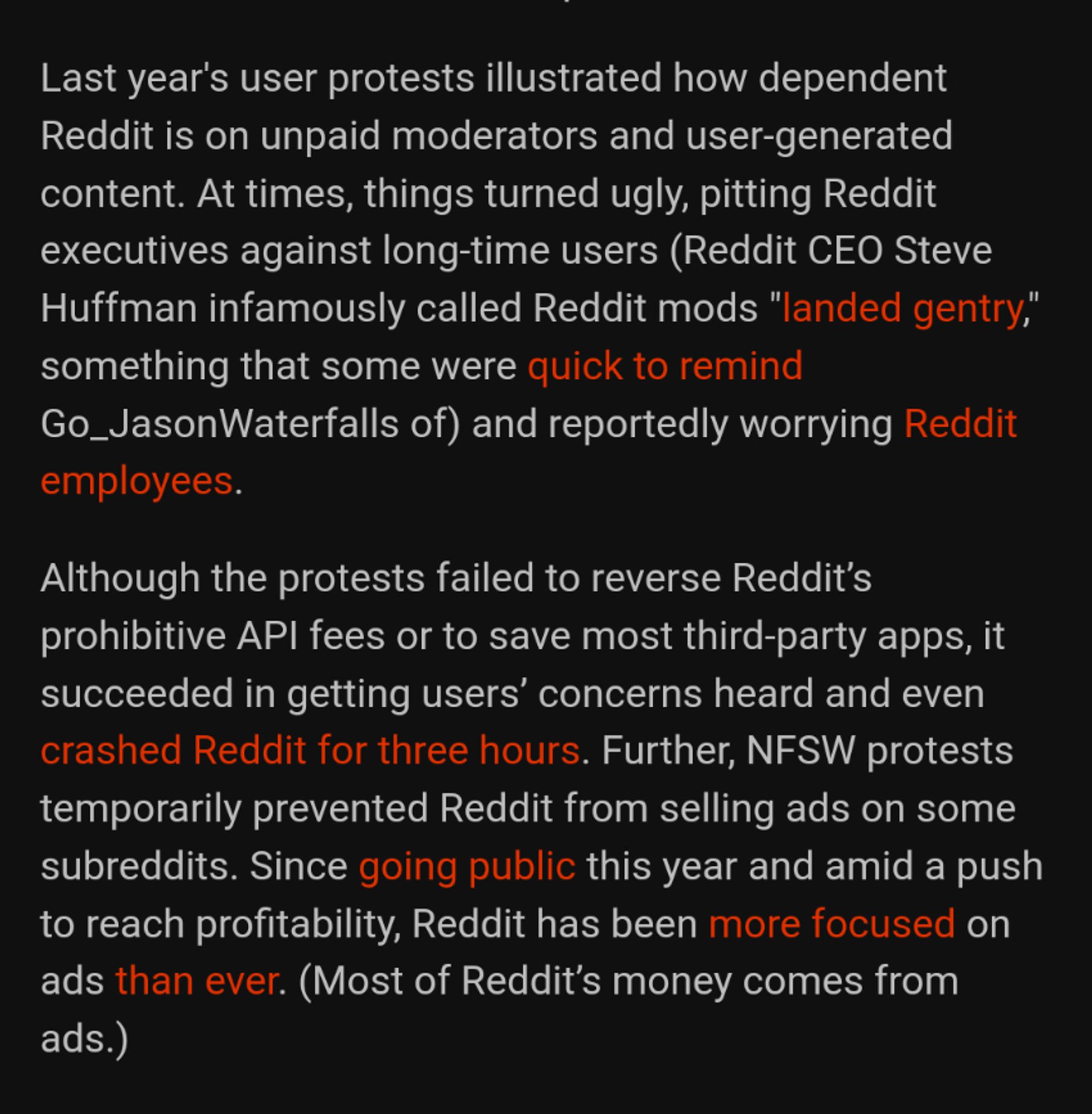 screenshot contains excerpt: 

"Last year's user protests illustrated how dependent Reddit is on unpaid moderators and user-generated content. At times, things turned ugly, pitting Reddit executives against long-time users (Reddit CEO Steve Huffman infamously called Reddit mods 'landed gentry,' something that some were quick to remind Go_JasonWaterfalls of) and reportedly worrying Reddit employees.

Although the protests failed to reverse Reddit’s prohibitive API fees or to save most third-party apps, it succeeded in getting users’ concerns heard and even crashed Reddit for three hours. Further, NFSW protests temporarily prevented Reddit from selling ads on some subreddits. Since going public this year and amid a push to reach profitability, Reddit has been more focused on ads than ever. (Most of Reddit’s money comes from ads.)"