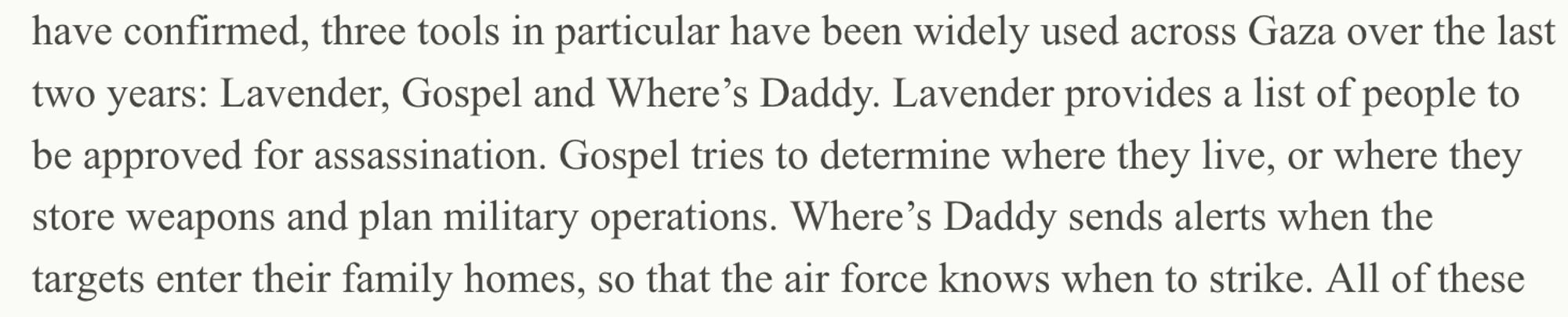 three tools in particular have been widely used across Gaza over the last two years: Lavender, Gospel, and Where’s Daddy. Lavender provides a list of people to be approved for assassination. Gospel tries to determine where they live, or where they store weapons and plan military operations. Where’s Daddy sends alerts when the targets enter their family homes, so that the air force knows when to strike. 