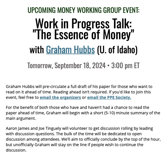 Work in Progress Talk: “The Essence of Money,” Graham Hubbs, University of Idaho

Graham Hubbs will pre-circulate a full draft of his paper for those who want to read on it ahead of time.  Reading ahead isn’t required.

For the benefit of both those who have and haven’t had a chance to read the paper ahead of time, Graham will begin with a short (5-10) minute summary of the main argument. 

Aaron James and Joe Tinguely will volunteer to get discussion rolling by leading with discussion questions.  The bulk of the time will be dedicated to open discussion among attendees.  We’ll aim to officially conclude by the top of the hour, but unofficially Graham will stay on the line if people wish to continue the discussion.