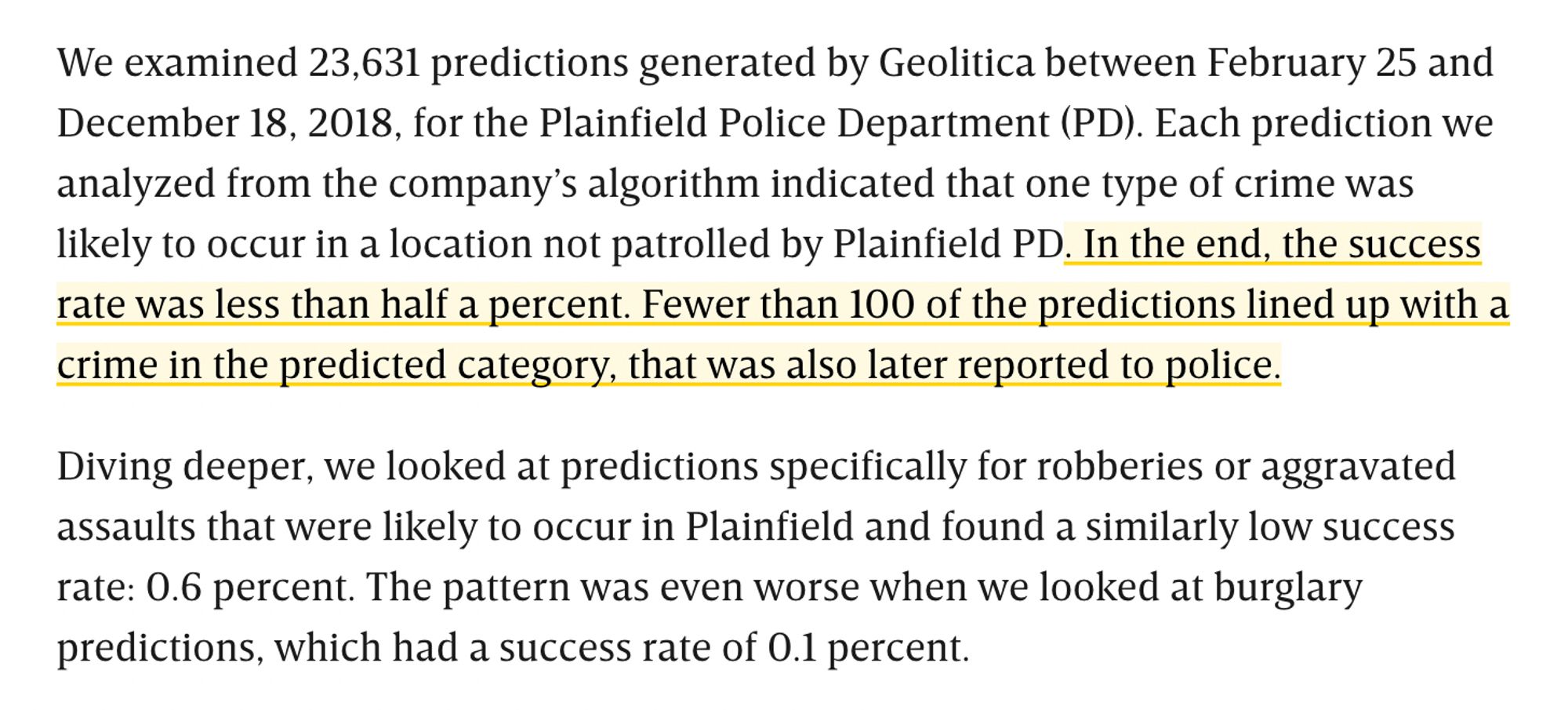 Screenshot with the following text:

We examined 23,631 predictions generated by Geolitica between Feb. 25 to Dec. 18, 2018 for the Plainfield Police Department (PD). Each prediction we analyzed from the company’s algorithm indicated that one type of crime was likely to occur in a location not patrolled by Plainfield PD. In the end, the success rate was less than half a percentage point. Fewer than 100 of the predictions lined up with a crime in the predicted category, that was also later reported to police.

Diving deeper, we looked at predictions specifically for robberies or aggravated assaults that were likely to occur in Plainfield and found a similarly low success rate: 0.6 percent. The pattern was even worse when we looked at burglary predictions, which had a success rate of 0.1 percent.