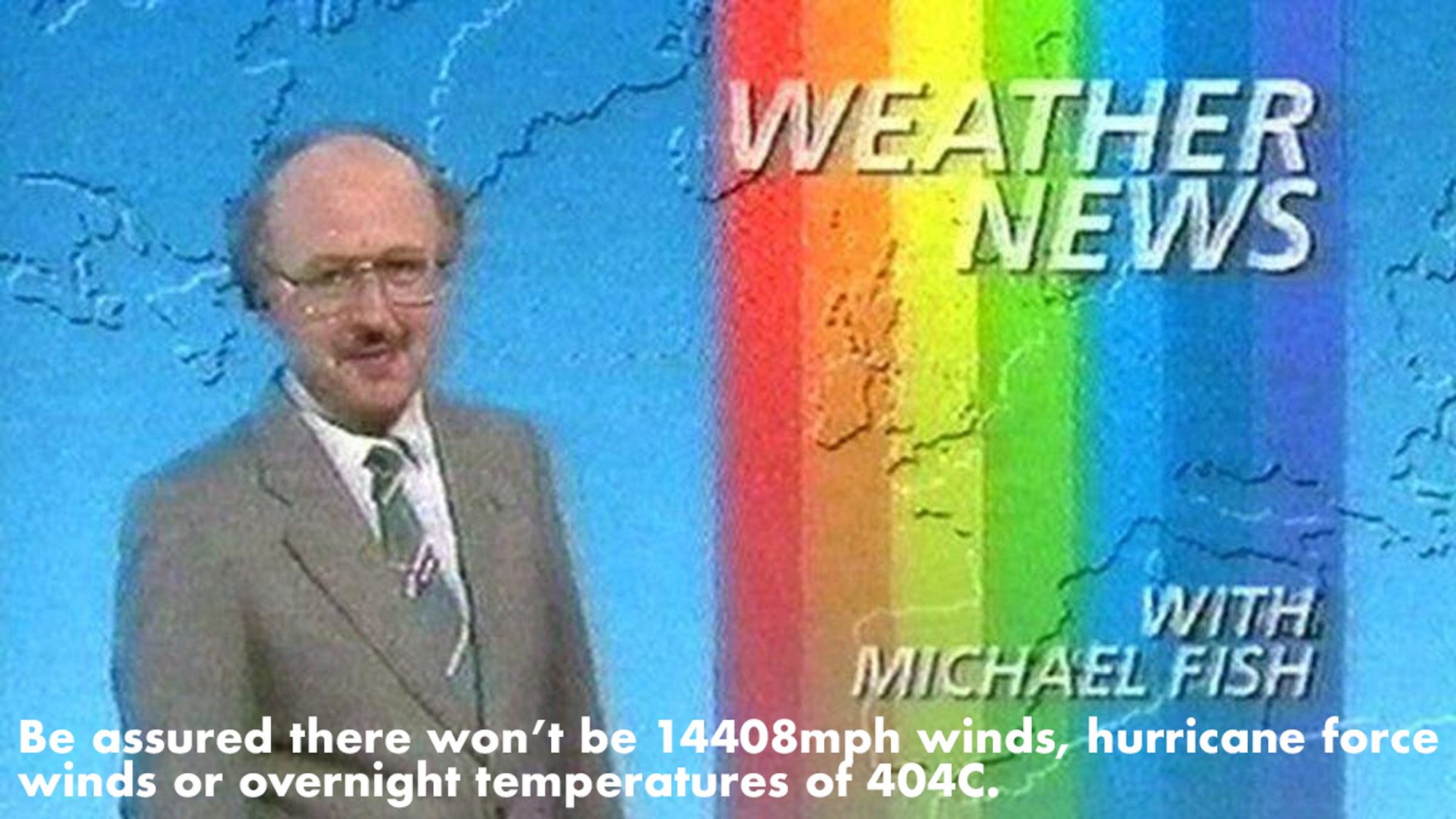 Screencapture. A bald man in a grey suit stands in front of a map of the British Isles and western Europe, overlaid with rainbow colours and captions that read "Weather News with Michael Fish". 
A subtitle reads "Be assured there won’t be 14408mph winds, hurricane force winds or overnight temperatures of 404C."