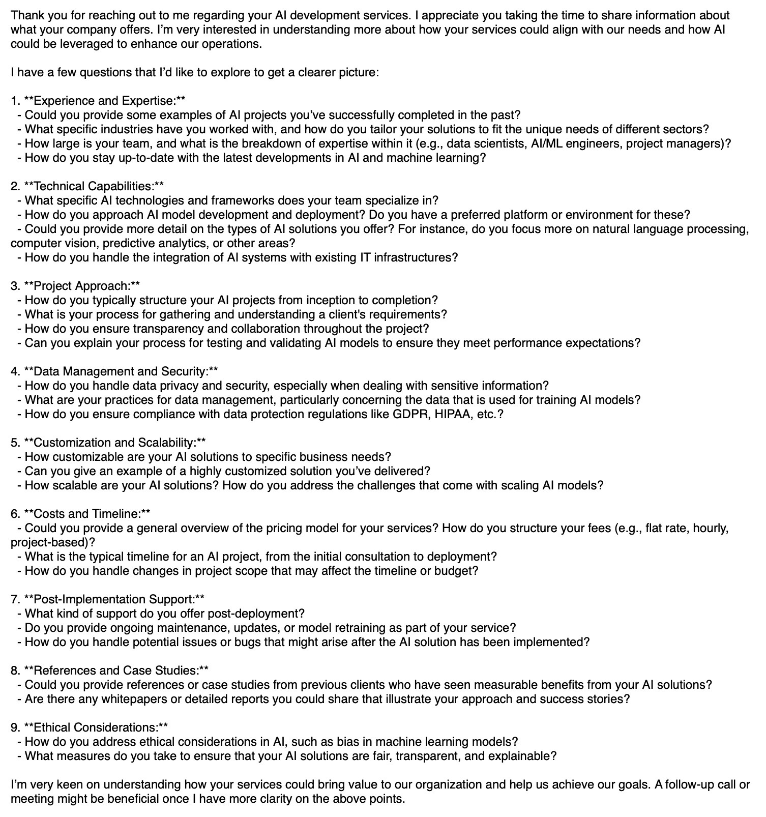 A very long list of questions. It starts:

Thank you for reaching out to me regarding your AI development services. I appreciate you taking the time to share information about what your company offers. I’m very interested in understanding more about how your services could align with our needs and how AI could be leveraged to enhance our operations.

I have a few questions that I’d like to explore to get a clearer picture:

1. **Experience and Expertise:**
  - Could you provide some examples of AI projects you’ve successfully completed in the past?
  - What specific industries have you worked with, and how do you tailor your solutions to fit the unique needs of different sectors?
  - How large is your team, and what is the breakdown of expertise within it (e.g., data scientists, AI/ML engineers, project managers)?
  - How do you stay up-to-date with the latest developments in AI and machine learning?

2. **Technical Capabilities:**
  - What specific AI technologies and frameworks does…