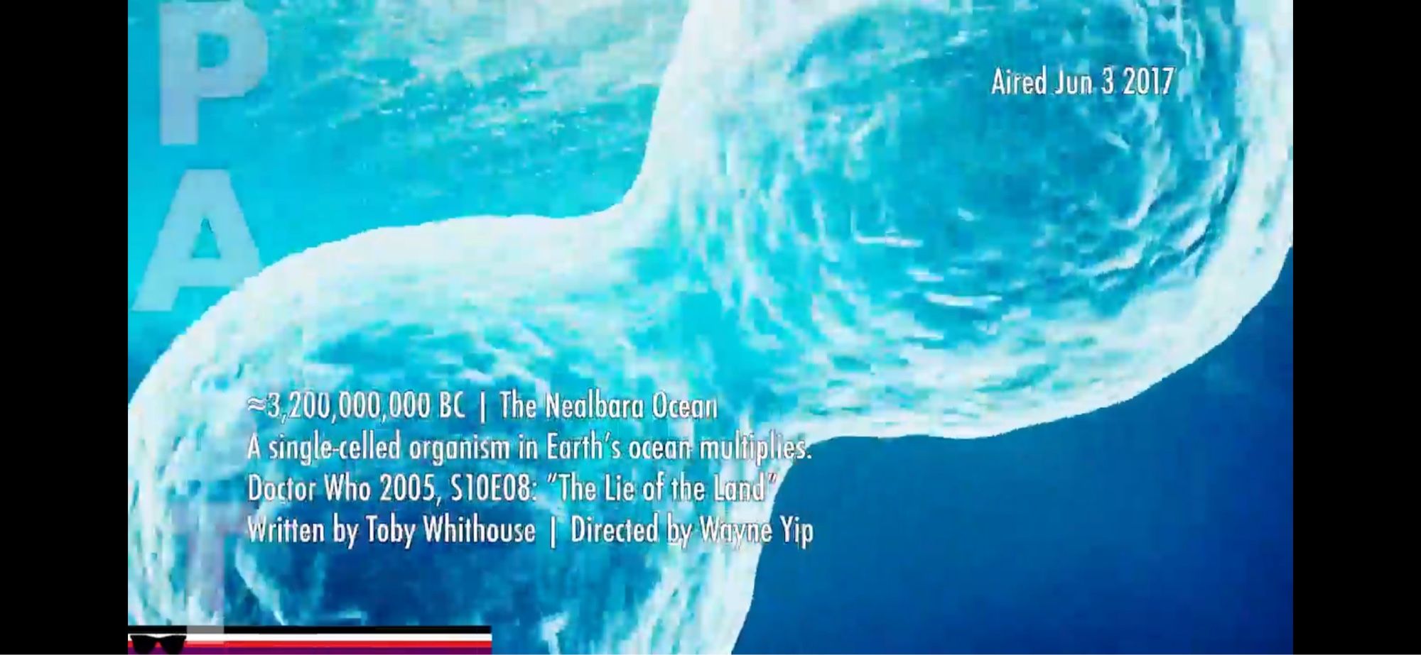 Approximately 3.2 billion BC, the ocean. A single-celled organism multiplies. Doctor Who, Series 10, Episode 8: “The Lie of the Land,” written by Toby Whithouse and directed by Wayne Yip.