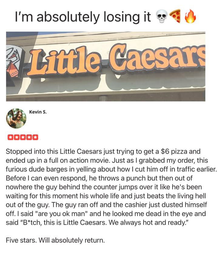 A review for a Little Caesar’s somewhere by Kevin S: 

Stopped into this Little Caesars just trying to get a $6 pizza and ended up in a full on action movie. Just as I grabbed my order, this furious dude barges in yelling about how I cut him off in traffic earlier.
Before I can even respond, he throws a punch but then out of nowhere the guy behind the counter jumps over it like he's been waiting for this moment his whole life and just beats the living hell out of the guy. The guy ran off and the cashier just dusted himself off. I said "are you ok man" and he looked me dead in the eye and said "B*tch, this is Little Caesars. We always hot and ready."
Five stars. Will absolutely return.
