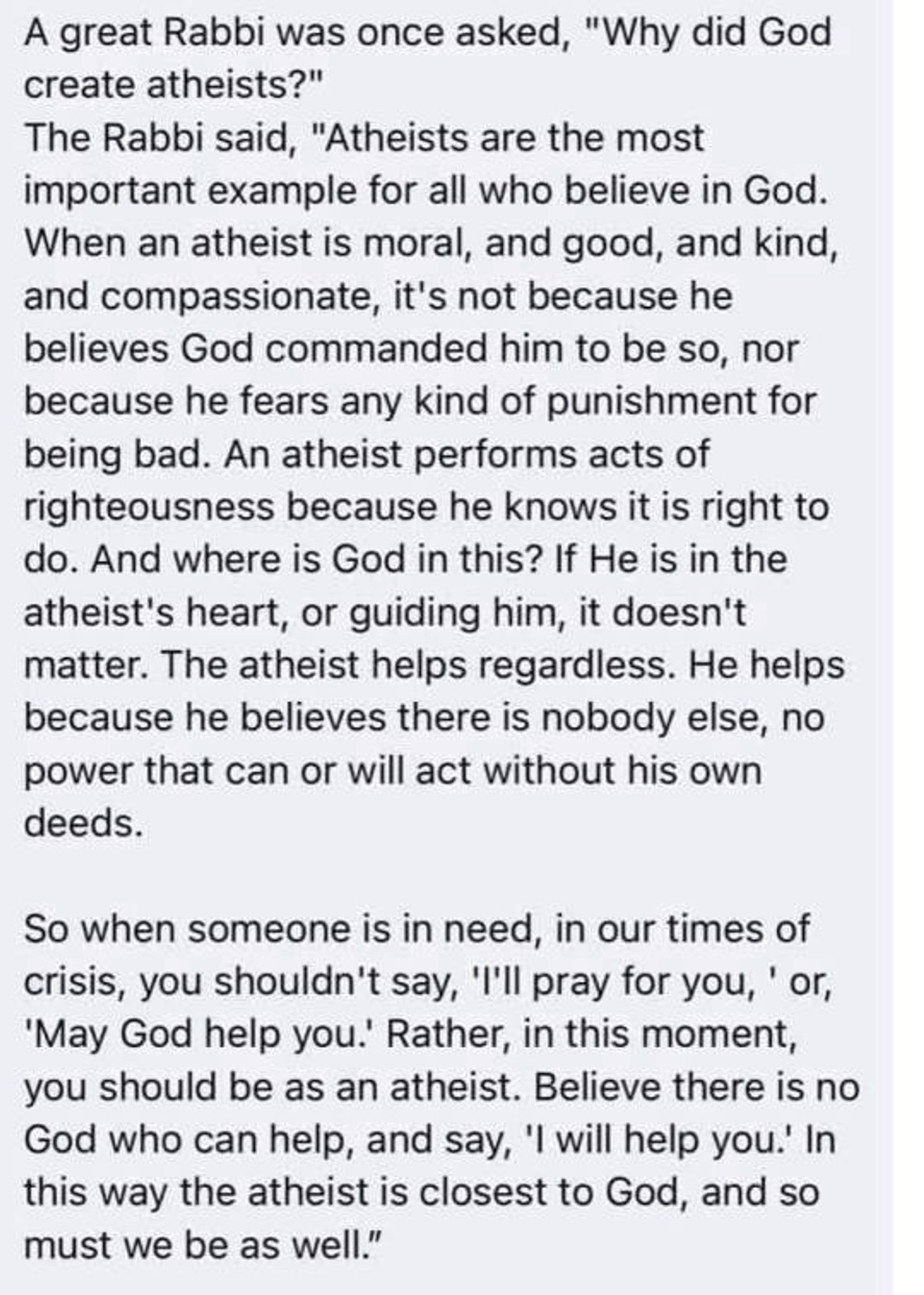 A great Rabbi was once asked, "Why did God
create atheists?" The Rabbi said, "Atheists are the most
important example for all who believe in God. When an atheist is moral, and good, and kind, and compassionate, it's not because he believes God commanded him to be so, nor because he fears any kind of punishment for being bad. An atheist performs acts of righteousness because he knows it is right to do. And where is God in this? If He is in the atheist's heart, or guiding him, it doesn't matter. The atheist helps regardless. He helps because he believes there is nobody else, no power that can or will act without his own
deeds. So when someone is in need, in our times of
crisis, you shouldn't say, ''ll pray for you, ' or, 'May God help you.' Rather, in this moment, you should be as an atheist. Believe there is no God who can help, and say, 'I will help you.' In this way the atheist is closest to God, and so must we be as well.”