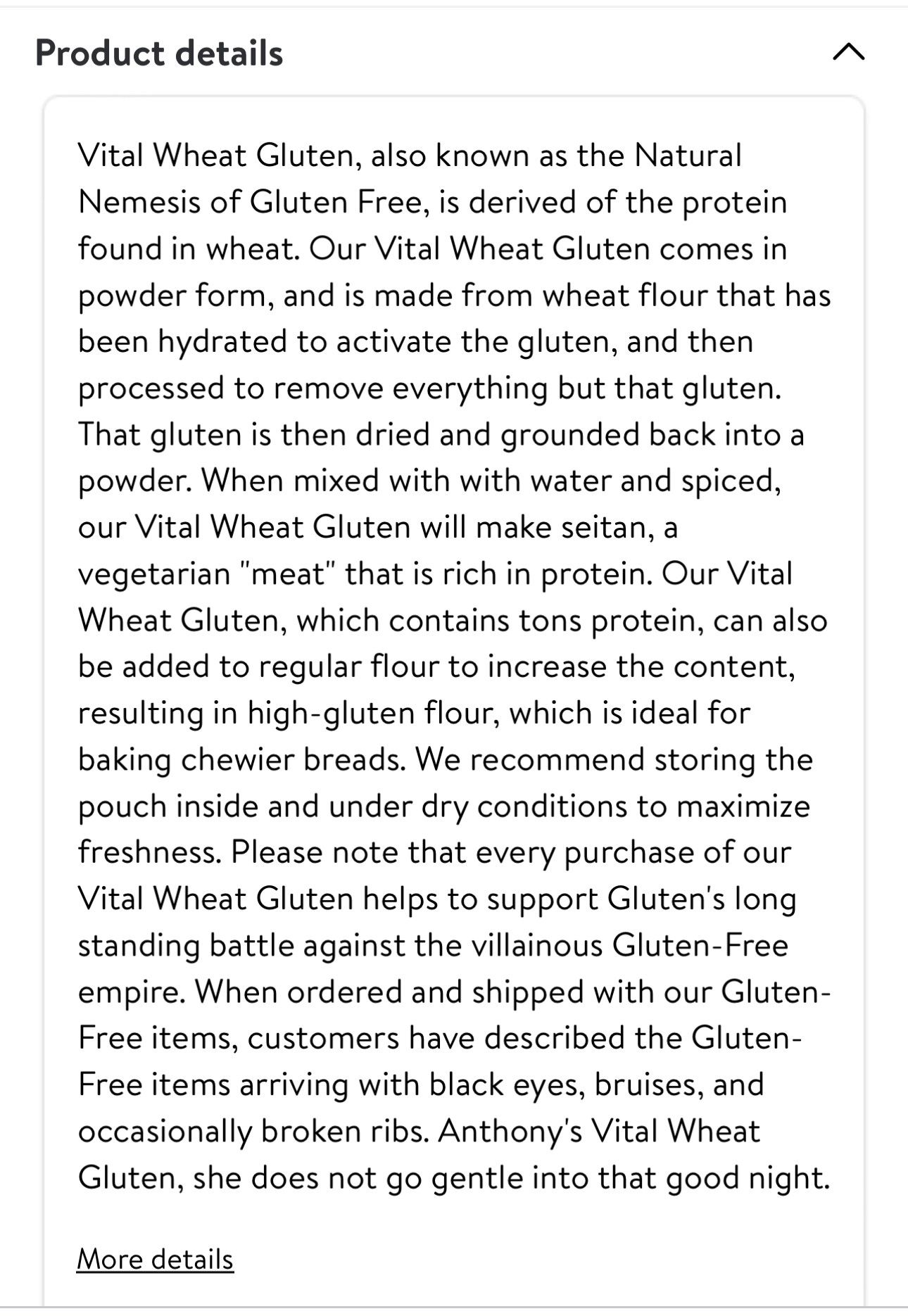 Vital Wheat Gluten, also known as the Natural Nemesis of Gluten Free, is derived of the protein found in wheat. Our Vital Wheat Gluten comes in powder form, and is made from wheat flour that has been hydrated to activate the gluten, and then processed to remove everything but that gluten. That gluten is then dried and grounded back into a powder. When mixed with with water and spiced, our Vital Wheat Gluten will make seitan, a vegetarian "meat" that is rich in protein. Our Vital Wheat Gluten, which contains tons protein, can also be added to regular flour to increase the content, resulting in high-gluten flour, which is ideal for baking chewier breads. We recommend storing the pouch inside and under dry conditions to maximize freshness. Please note that every purchase of our Vital Wheat Gluten helps to support Gluten's long standing battle against the villainous Gluten-Free empire. When ordered and shipped with our Gluten-Free items, customers have described the Gluten-Free items arriving with black eyes, bruises, and occasionally broken ribs. Anthony's Vital Wheat Gluten, she does not go gentle into that good night.