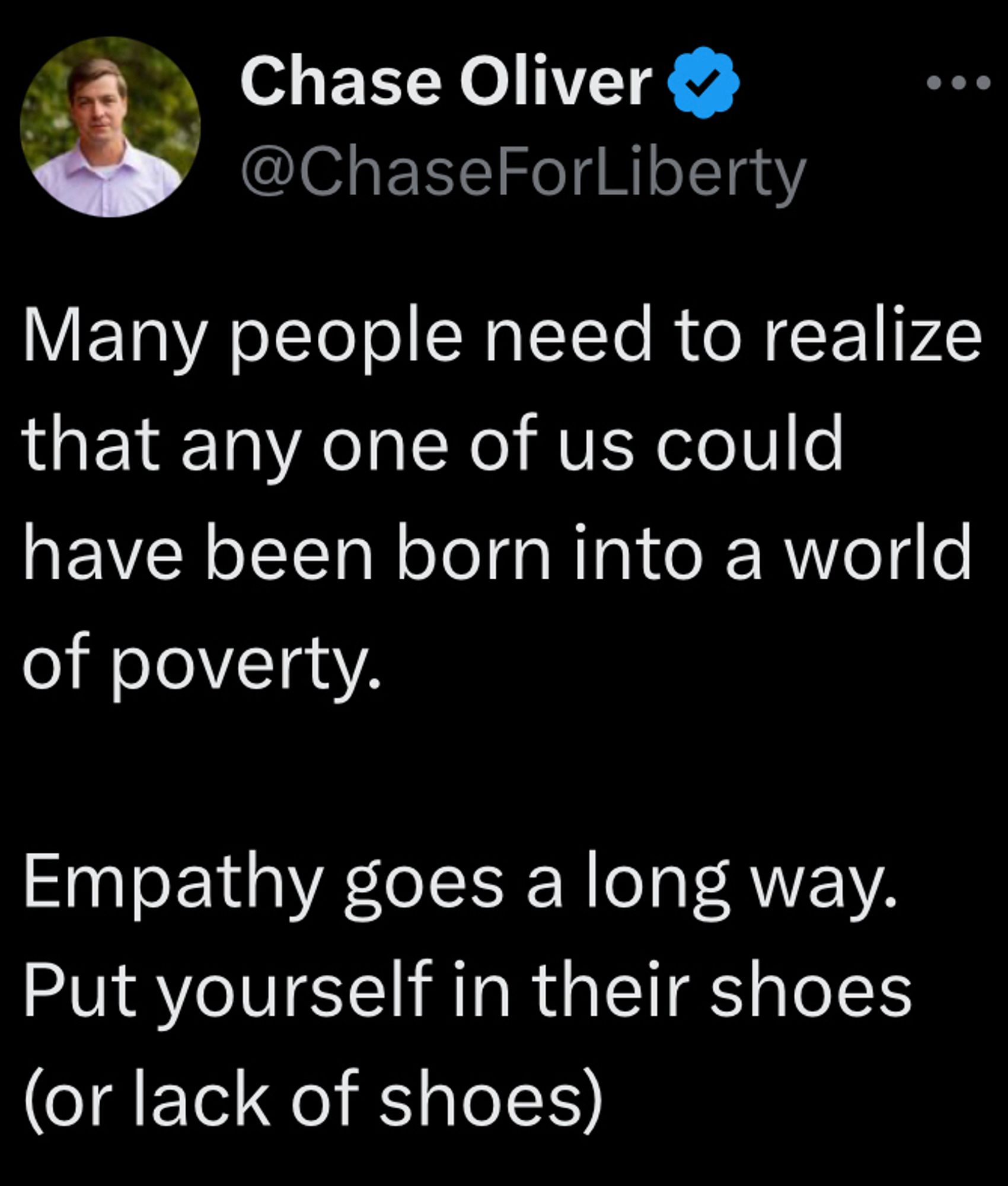 “Many people need to realize that any one of us could have been born into a world of poverty.

Empathy goes a long way.
Put yourself in their shoes (or lack of shoes)”
-Chase Oliver

Source: https://x.com/ChaseForLiberty/status/1464726828208250884