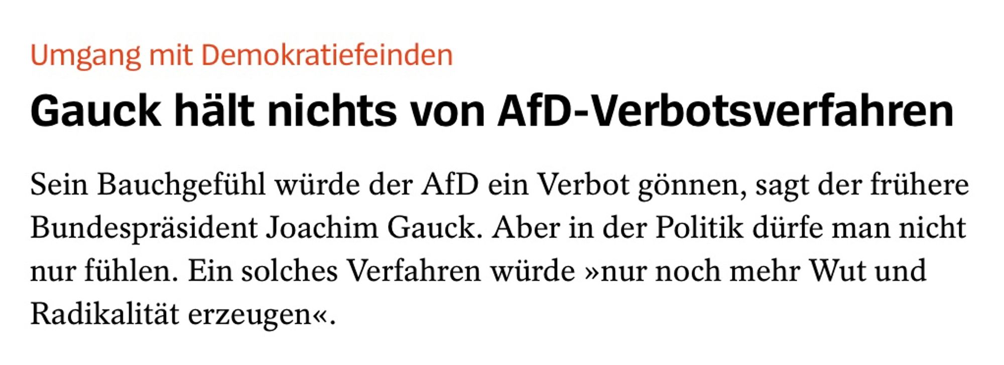 Gauck hält nichts von AfD-Verbotsverfahren
Sein Bauchgefühl würde der AfD ein Verbot gönnen, sagt der frühere Bundespräsident Joachim Gauck. Aber in der Politik dürfe man nicht nur fühlen. Ein solches Verfahren würde »nur noch mehr Wut und Radikalität erzeugen«.