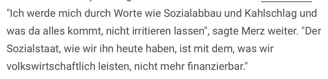 t-online.de: "Ich werde mich durch Worte wie Sozialabbau und Kahlschlag und was da alles kommt, nicht irritieren lassen", sagte Merz weiter. "Der Sozialstaat, wie wir ihn heute haben, ist mit dem, was wir volkswirtschaftlich leisten, nicht mehr finanzierbar."