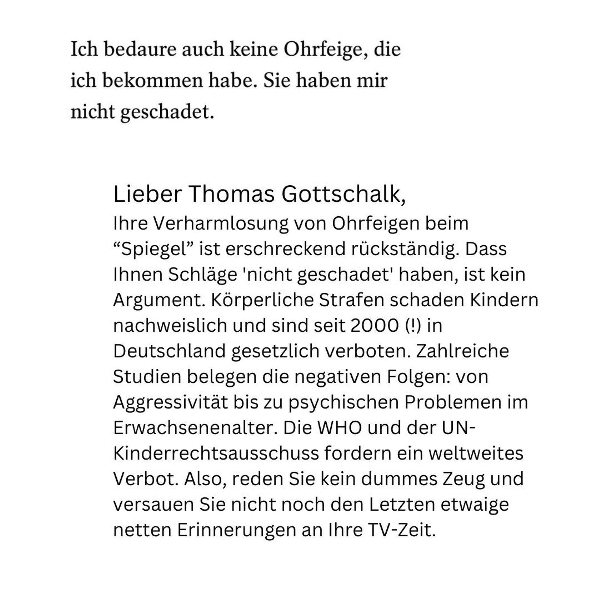 Lieber Thomas Gottschalk,
Ihre Verharmlosung von Ohrfeigen beim “Spiegel” ist erschreckend rückständig. Dass Ihnen Schläge 'nicht geschadet' haben, ist kein Argument. Körperliche Strafen schaden Kindern nachweislich und sind seit 2000 (!) in Deutschland gesetzlich verboten. Zahlreiche Studien belegen die negativen Folgen: von Aggressivität bis zu psychischen Problemen im Erwachsenenalter. Die WHO und der UN-Kinderrechtsausschuss fordern ein weltweites Verbot. Also, reden Sie kein dummes Zeug und versauen Sie nicht noch den Letzten etwaige  netten Erinnerungen an Ihre TV-Zeit.