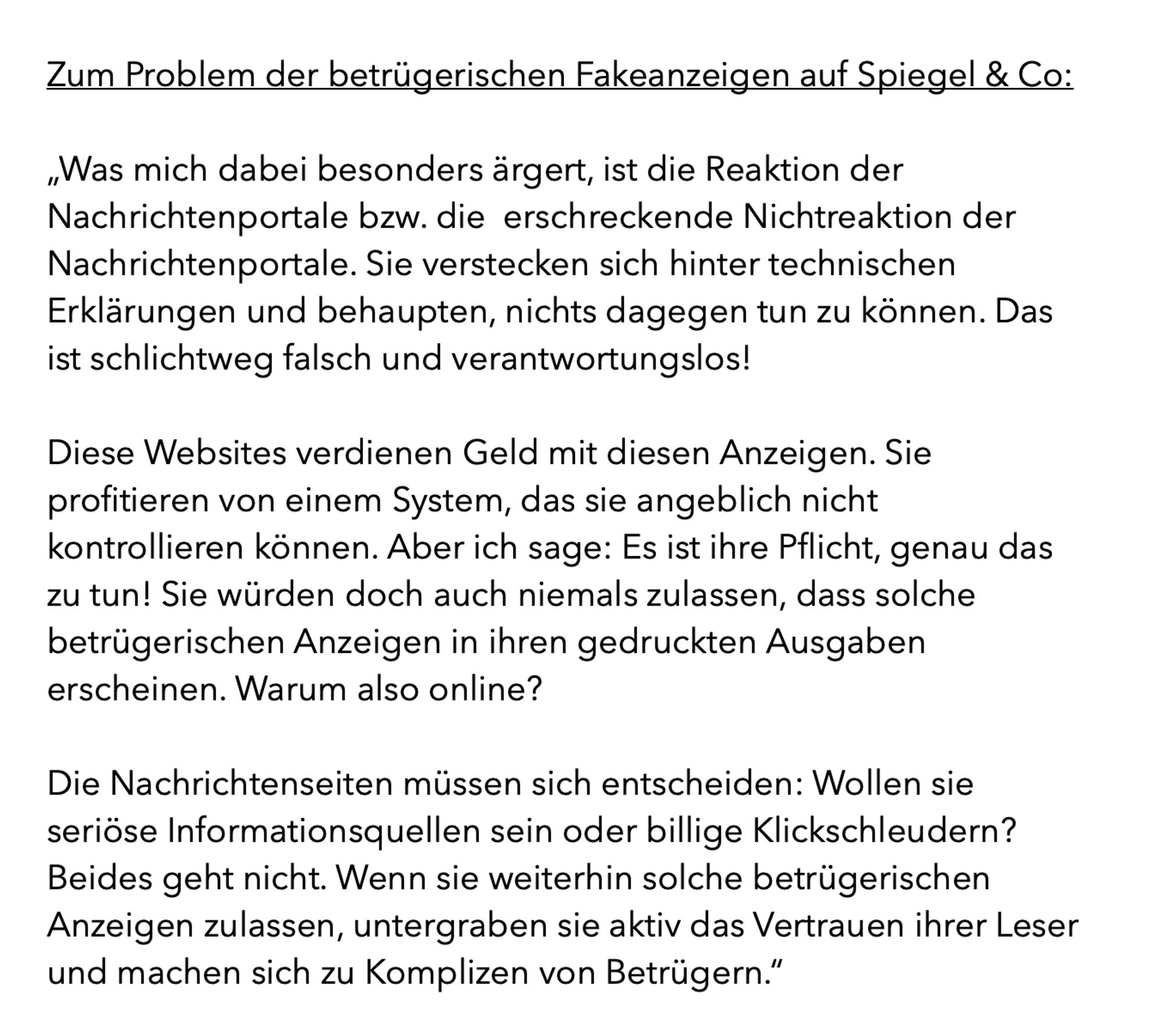 Was mich dabei besonders ärgert, ist die Reaktion der Nachrichtenportale bzw. die  erschreckende Nichtreaktion der Nachrichtenportale. Sie verstecken sich hinter technischen Erklärungen und behaupten, nichts dagegen tun zu können. Das ist schlichtweg falsch und verantwortungslos!
Diese Websites verdienen Geld mit diesen Anzeigen. Sie profitieren von einem System, das sie angeblich nicht kontrollieren können. Aber ich sage: Es ist ihre Pflicht, genau das zu tun! Sie würden doch auch niemals zulassen, dass solche betrügerischen Anzeigen in ihren gedruckten Ausgaben erscheinen. Warum also online?
Die Nachrichtenseiten müssen sich entscheiden: Wollen sie seriöse Informationsquellen sein oder billige Klickschleudern? Beides geht nicht. Wenn sie weiterhin solche betrügerischen Anzeigen zulassen, untergraben sie aktiv das Vertrauen ihrer Leser und machen sich zu Komplizen von Betrügern.